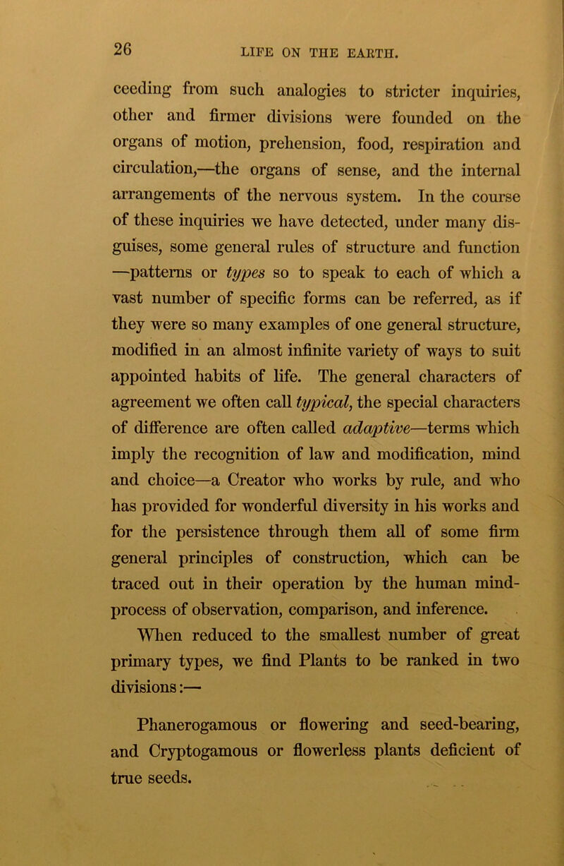 ceeding from such analogies to stricter inquiries, other and firmer divisions were founded on the organs of motion, prehension, food, respiration and circulation,—the organs of sense, and the internal arrangements of the nervous system. In the course of these inquiries we have detected, under many dis- guises, some general rules of structure and function —patterns or types so to speak to each of which a vast number of specific forms can be referred, as if they were so many examples of one general structure, modified in an almost infinite variety of ways to suit appointed habits of life. The general eharacters of agreement we often call typical, the special characters of difference are often ealled adaptive—terms which imply the recognition of law and modification, mind and choice—a Creator who works by rule, and who has provided for wonderful diversity in his works and for the persistenee through them aU of some film general principles of eonstruetion, which can be traced out in their operation by the human mind- process of observation, comparison, and inference. Wlien redueed to the smallest number of great primary types, we find Plants to be ranked in two divisions:— Phanerogamous or flowering and seed-bearing, and Cryptogamous or flowerless plants deficient of true seeds.