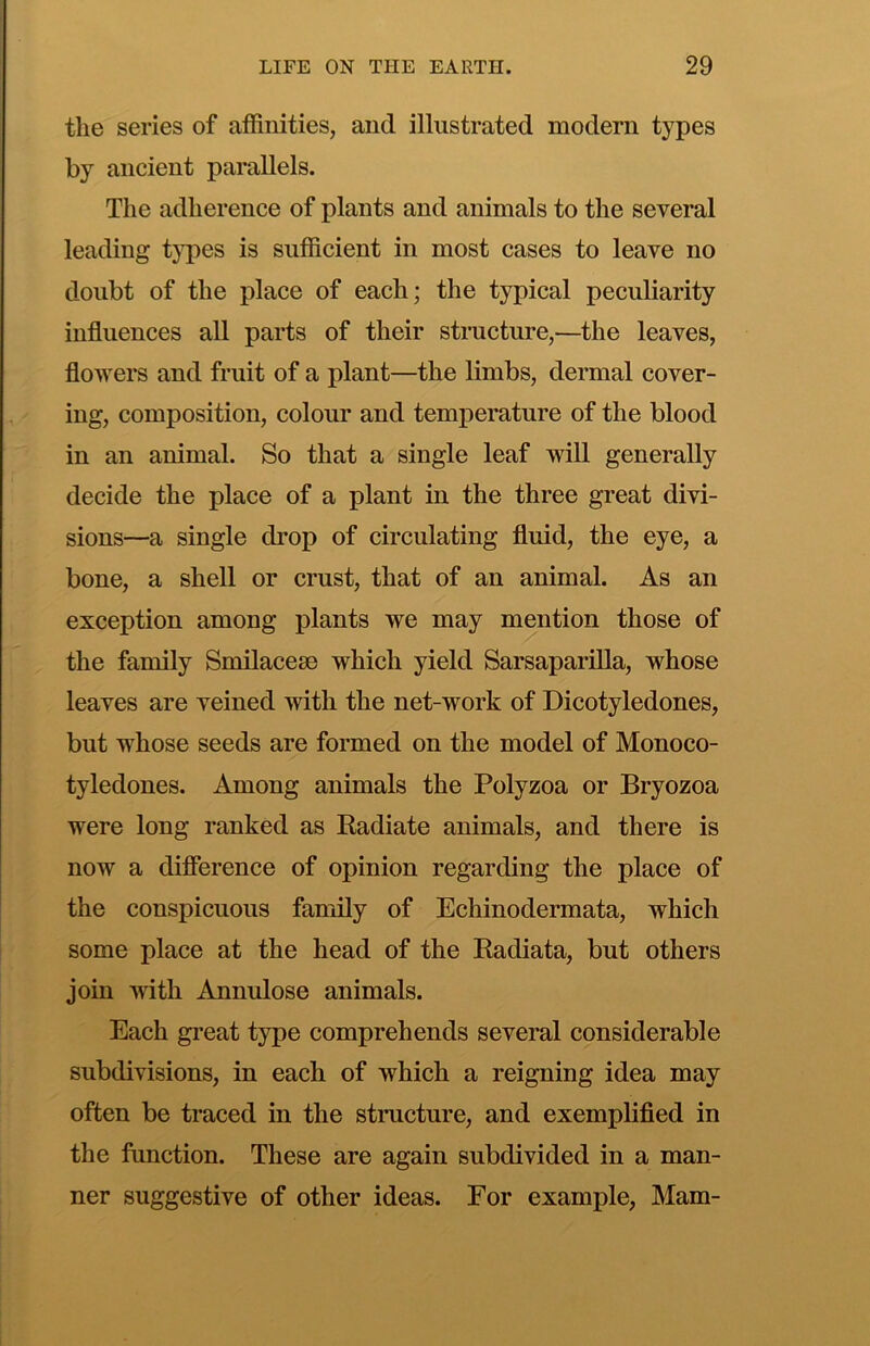 the series of aifinities, and illustrated modern types by ancient parallels. The adherence of plants and animals to the several leading t}pes is sufficient in most cases to leave no doubt of the place of each; the typical peculiarity influences all parts of their structure,—the leaves, flowers and fruit of a plant—the limbs, dermal cover- ing, composition, colour and temperature of the blood in an animal. So that a single leaf will generally decide the place of a plant in the three great divi- sions—a single drop of circulating fluid, the eye, a bone, a shell or crust, that of an animal. As an exception among plants we may mention those of the family Smilacese which yield Sarsaparilla, whose leaves are veined with the net-work of Dicotyledones, but whose seeds are formed on the model of Monoco- tyledones. Among animals the Polyzoa or Bryozoa were long ranked as Radiate animals, and there is now a diflerence of opinion regarding the place of the conspicuous family of Echinodermata, which some place at the head of the Radiata, but others join with Annulose animals. Each great type comprehends several considerable subdivisions, in each of which a reigning idea may often be traced in the structure, and exemplified in the function. These are again subdivided in a man- ner suggestive of other ideas. For example, Mam-