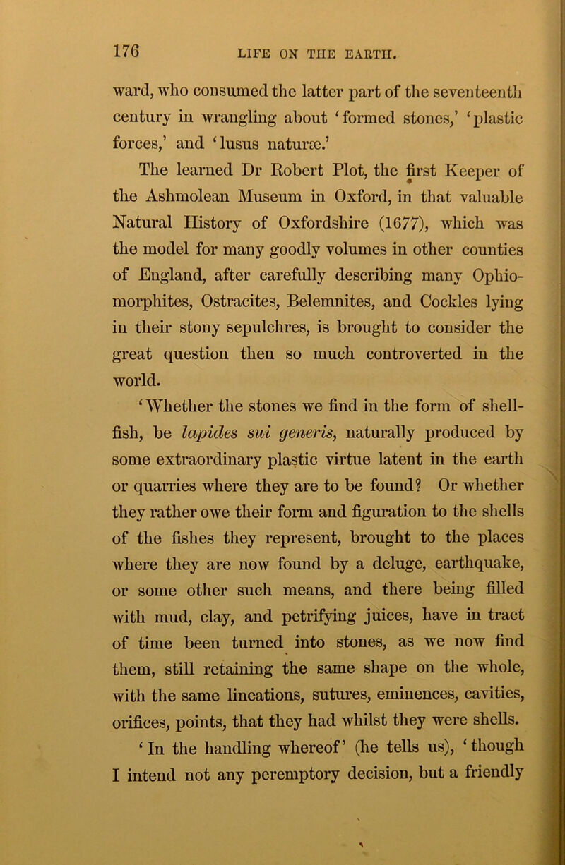 ward, who consumed the latter part of the seventeenth century in wrangling about ‘formed stones,’ ‘plastic forces,’ and ‘lusus naturie.’ The learned Dr Robert Plot, the first Keeper of tlie Ashmolean Museum in Oxford, in that valuable Natural Histoiy of Oxfordshire (1677), which was the model for many goodly volumes in other counties of England, after carefully describing many Ophio- morphites, Ostracites, Belemnites, and Cockles lying in their stony sepulchres, is brought to consider the great question then so much controverted in the world. ‘ Whether the stones we find in the form of shell- fish, be lapides sui generis, naturally produced by some extraordinary plastic virtue latent in the earth or quarries where they are to be found? Or whether they rather owe their form and figuration to the shells of the fishes they represent, brought to the places where they are now found by a deluge, earthquake, or some other such means, and there being filled with mud, clay, and petrifying juices, have in tract of time been turned into stones, as we now find them, still retaining the same shape on the whole, with the same lineations, sutures, eminences, cavities, orifices, points, that they had whilst they were shells. ‘In the handling whereof’ (he tells us), ‘though I intend not any peremptory decision, but a friendly
