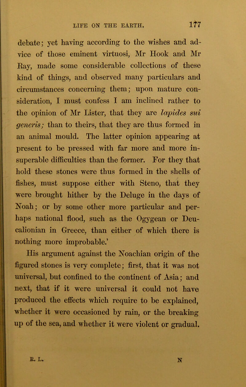 It7 debate; yet having according to the wishes and ad- vice of those eminent virtuosi, Mr Hook and Mr Kay, made some considerable collections of these kind of things, and observed many particulars and circumstances concerning them; upon mature con- sideration, I must confess I am inclined rather to the opinion of Mr Lister, that they are lapides sui generis; than to theirs, that they are thus formed in an animal mould. The latter opinion appearing at present to be pressed with far more and more in- superable difficulties than the former. For they that hold these stones were thus formed in the shells of fishes, must suppose either with Steno, that they were brought hither by the Deluge in the days of Hoah; or by some other more particular and per- haps national flood, such as the Ogygean or Deu- calionian in Greece, than either of which there is nothing more improbable.’ His argument against the Noachian origin of the figured stones is very complete; first, that it was not universal, but confined to the continent of Asia; and next, that if it were universal it could not have produced the effects which require to be explained, whether it were occasioned by rain, or the breaking up of the sea, and whether it were violent or gradual. E. L. N
