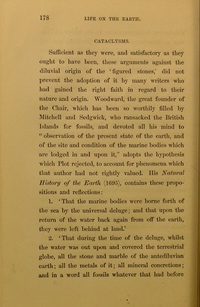 CATACLYSMS. Suflficieiit as they were, and satisfactory as they ought to have been, these arguments against the diluvial origin of the ‘ figured stones,’ did not prevent the adoption of it by many writers who had gained the right faith in regard to their nature and origin. Woodward, the great founder of the Chair, which has been so worthily filled by Mitchell and Sedgwick, who ransacked the British Islands for fossils, and devoted all his mind to “ observation of the present state of the earth, and of the site and condition of the marine bodies which are lodged in and upon it,” adopts the hypothesis which Plot rejected, to account for phenomena which that author had not rightly valued. His Natural History of the Earth (1695), contains these propo- sitions and reflections: 1. ‘That the marine bodies were borne forth of the sea by the universal deluge; and that upon the return of the water back again from oif the earth, they were left behind at land.’ 2. ‘ That during the time of the deluge, whilst the water was out upon and covered the terrestrial globe, all the stone and marble of the antediluvian earth; all the metals of it; all mineral concretions; and in a word all fossils whatever that had before