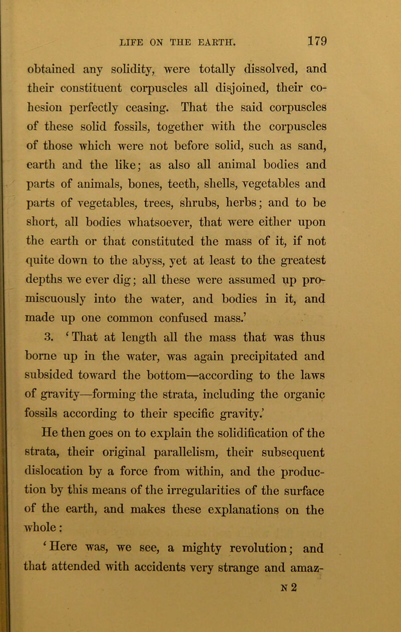obtained any solidity, were totally dissolved, and their constituent corpuscles all disjoined, their co- hesion perfectly ceasing. That the said corpuscles of these solid fossils, together with the corpuscles of those which were not before solid, such as sand, earth and the like; as also all animal bodies and parts of animals, bones, teeth, shells, vegetables and parts of vegetables, trees, shrubs, herbs; and to be short, all bodies whatsoever, that were either upon the earth or that constituted the mass of it, if not quite down to the abyss, yet at least to the greatest depths we ever dig; all these were assumed up pro- miscuously into the water, and bodies in it, and made up one common confused mass.’ 3. ‘That at length all the mass that was thus borne up in the water, was again precipitated and subsided toward the bottom—according to the laws of gravity—forming the strata, including the organic fossils according to their specific gravity.’ He then goes on to explain the solidification of the strata, their original parallelism, their subsequent dislocation by a force from within, and the produc- tion by this means of the irregularities of the surface of the earth, and makes these explanations on the Avhole ; ‘Here was, we see, a mighty revolution; and that attended with accidents very strange and amaz- n2