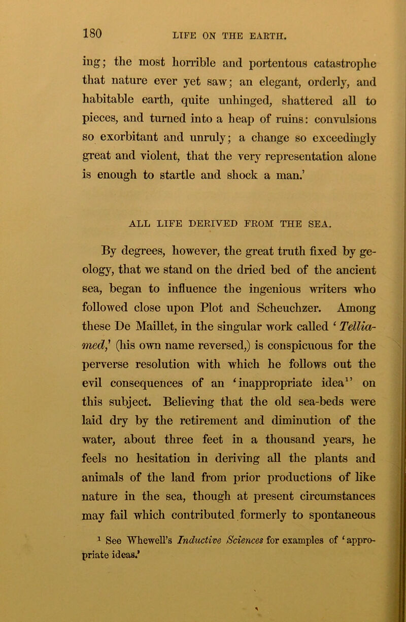 ing; the most horrible and portentous catastrophe that nature ever yet saw; an elegant, orderly, and habitable earth, quite unhinged, shattered all to pieces, and turned into a heap of ruins: convulsions so exorbitant and unruly; a change so exceedingly great and violent, that the very representation alone is enough to startle and shock a man.’ ALL LIFE DERIVED FROM THE SEA. By degrees, however, the great truth fixed by ge- ology, that we stand on the dried bed of the ancient sea, began to influence the ingenious writers who followed close upon Plot and Scheuchzer. Among these De Maillet, in the singular work called ‘ Tellia- med,' (liis own name reversed,) is conspicuous for the perverse resolution with which he follows out the evil consequences of an ‘inappropriate idea^’ on this subject. Believing that the old sea-beds were laid dry by the retirement and diminution of the water, about three feet in a thousand years, he feels no hesitation in deriving all the plants and animals of the land from prior productions of like nature in the sea, though at present circumstances may fail which contributed formerly to spontaneous ^ See Whewell’s Inductive Sciences for examples of ‘ appro- priate ideas.’