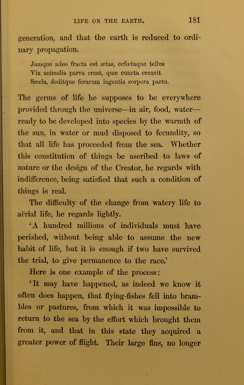generation, and that the earth is reduced to ordi- nary propagation. Jamque adeo^fracta est setas, ecfoetaque tellus Vix animalia parva creat, quse cuncta creavit Ssecla, deditque ferarum ingentia corpora partu. The germs of life he supposes to be everywhere provided through the universe—in air, food, water— ready to be developed into species by the warmth of the sun, in water or mud disposed to fecundity, so that aU life has proceeded from the sea. Whether this constitution of things be ascribed to laws of nature or the design of the Creator, he regards with indifference, being satisfied that such a condition of things is real. The difficulty of the change from watery life to aerial life, he regards lightly. hundred millions of individuals must have perished, without being able to assume the new habit of life, but it is enough if two have survived the trial, to give permanence to the race.’ Here is one example of the process; ^It may have happened, as indeed we know it often does happen, that flying-fishes fell into bram- bles or pastures, from which it was impossible to return to the sea by the effort which brought them from it, and that in this state they acquired a greater power of flight. Their large fins, no longer