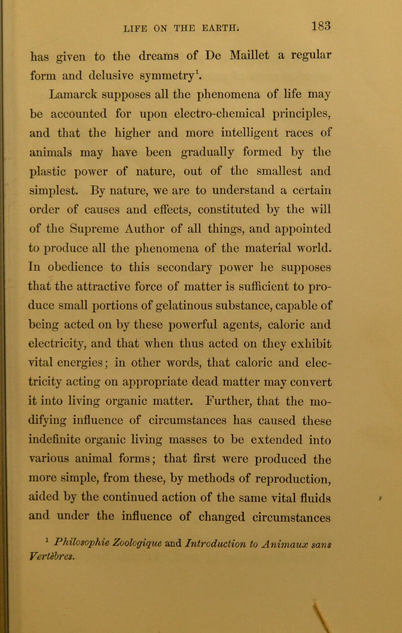 has given to the dreams of De Maillet a regular form and delusive symmetry\ Lamarck supposes all tlie phenomena of life may be accounted for upon electro-chemical principles, and that the higher and more intelligent races of animals may have been gradually formed by the plastic power of nature, out of the smallest and simplest. By nature, we are to understand a certain order of causes and effects, constituted by the will of the Supreme Author of all things, and appointed to produce all the phenomena of the material world. In obedience to this secondary power he supposes that the attractive force of matter is sufficient to pro- duce small portions of gelatinous substance, capable of being acted on by these powerful agents, caloric and electricity, and that when thus acted on they exhibit vital energies; in other words, that caloric and elec- tricity acting on appropriate dead matter may convert it into living organic matter. Further, that the mo- difying influence of circumstances has caused these indeflnite organic living masses to be extended into various animal forms; that first were produced the more simple, from these, by methods of reproduction, aided by the continued action of the same vital fluids and under the influence of changed circumstances ^ Philosophic Zoologique and Introduction to Animaux sans Vertebres.