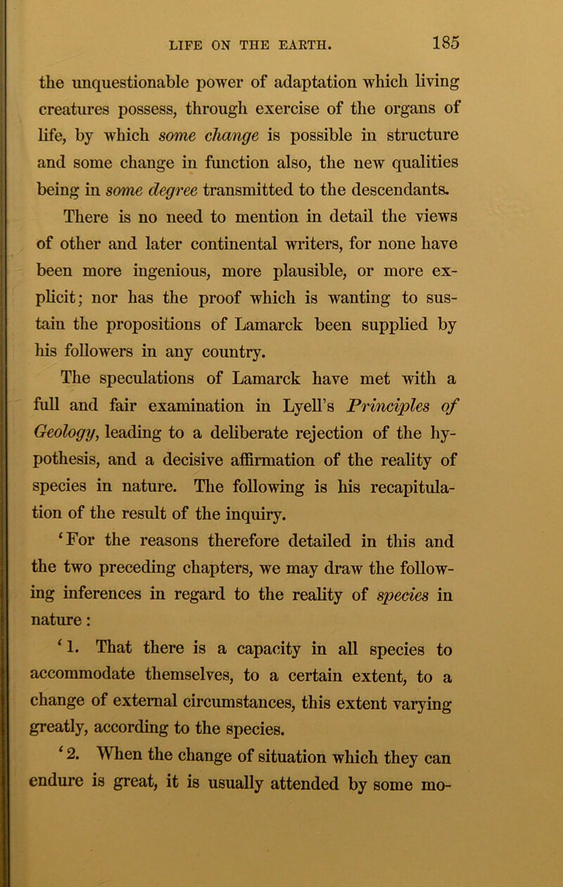 the unquestionable power of adaptation which living creatures possess, through exercise of the organs of life, by which some change is possible in structure and some change in function also, the new qualities being in some degree transmitted to the descendants. There is no need to mention in detail the views of other and later continental writers, for none have been more ingenious, more plausible, or more ex- plicit; nor has the proof which is wanting to sus- tain the propositions of Lamarck been supplied by his followers in any country. The speculations of Lamarck have met with a full and fair examination in Lyell’s Principles of Geology, leading to a deliberate rejection of the hy- pothesis, and a decisive affiimation of the reality of species in nature. The following is his recapitula- tion of the result of the inquiry. ‘For the reasons therefore detailed in this and the two preceding chapters, we may draw the follow- ing inferences in regard to the reality of species in nature: ‘ 1. That there is a capacity in all species to accommodate themselves, to a certain extent, to a change of external circumstances, this extent varying greatly, according to the species. ‘ 2. When the change of situation which they can endure is great, it is usually attended by some mo-