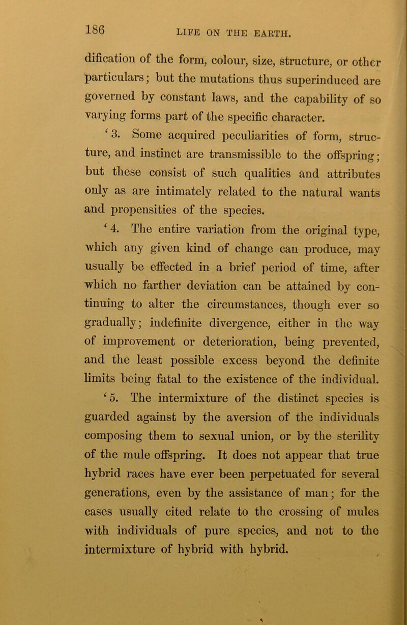 dification of the form, colour, size, structure, or other particulars; but the mutations thus superinduced are governed by constant laws, and the capability of so varying forms part of the specific character. ‘3. Some acquired peculiarities of form, struc- ture, and instinct are transmissible to the offspring; but these consist of such qualities and attributes only as are intimately related to the natural wants and propensities of the species. ‘ 4. The entire variation from the original type, which any given kind of change can produce, may usually be effected in a brief period of time, after which no farther deviation can be attained by con- tinuing to alter the circumstances, though ever so gradually; indefinite divergence, either in the way of improvement or deterioration, being prevented, and the least possible excess beyond the definite limits being fatal to the existence of the individual. ‘5. The intermixture of the distinct species is guarded against by the aversion of the individuals composing them to sexual union, or by the sterility of the mule offspring. It does not appear that true hybrid races have ever been perpetuated for several generations, even by the assistance of man; for the cases usually cited relate to the crossing of mules with individuals of pure species, and not to the intermixture of hybrid with hybrid.