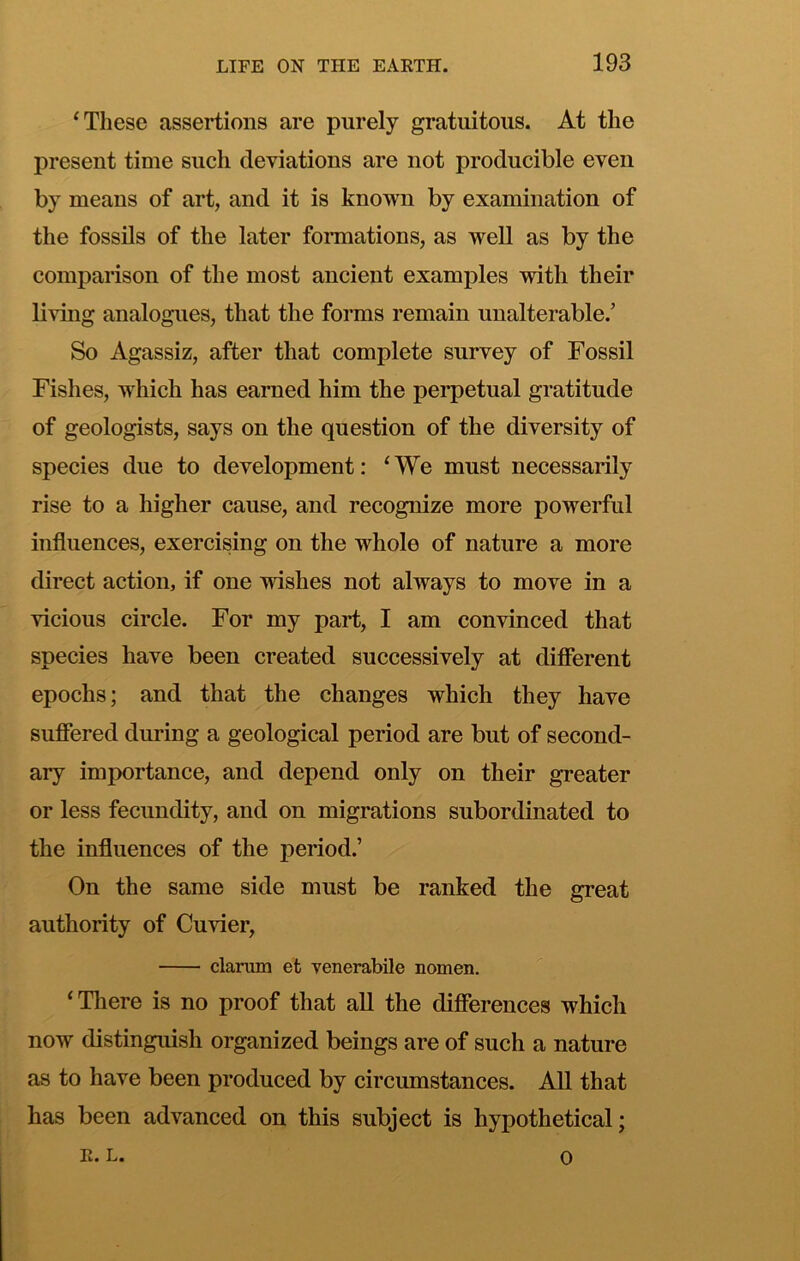 ^ These assertions are purely gratuitous. At the present time such deviations are not producible even by means of art, and it is known by examination of the fossils of the later fonnations, as well as by the comparison of the most ancient examples with their living analogues, that the forms remain unalterable.’ So Agassiz, after that complete survey of Fossil Fishes, which has earned him the perpetual gratitude of geologists, says on the question of the diversity of species due to development: ^ We must necessarily rise to a higher cause, and recognize more powerful influences, exercising on the whole of nature a more direct action, if one wishes not always to move in a vicious circle. For my part, I am convinced that species have been created successively at difierent epochs; and that the changes which they have suffered during a geological period are but of second- ary importance, and depend only on their greater or less fecundity, and on migrations subordinated to the influences of the period.’ On the same side must be ranked the great authority of Cuvier, claruin et venerabile nomen. ‘There is no proof that all the differences which now distinguish organized beings are of such a nature as to have been produced by circumstances. All that has been advanced on this subject is hypothetical; R. L. 0