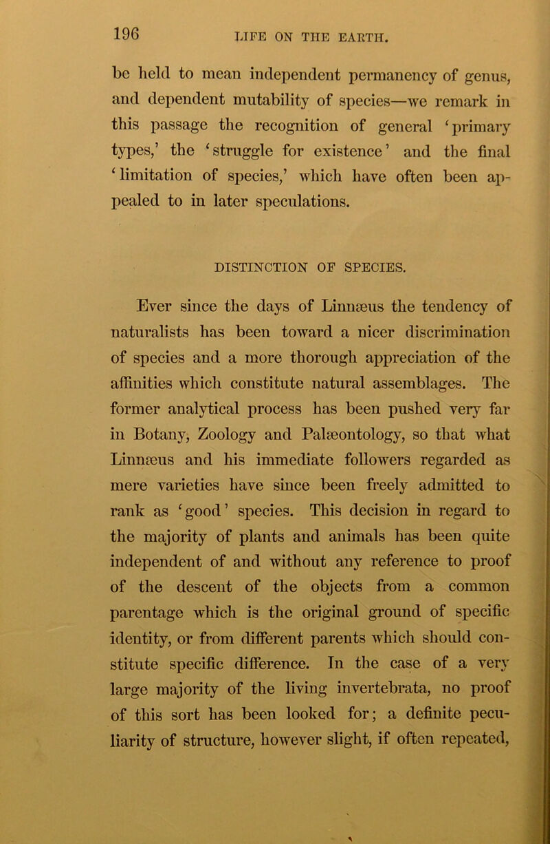 be held to mean independent permanency of genus, and dependent mutability of species—we remark in this passage the recognition of general ‘primary types,’ the ‘struggle for existence’ and the final ‘limitation of species,’ which have often been ap- pealed to in later speculations. DISTINCTION OF SPECIES. Ever since the days of Linnseus the tendency of naturalists has been toward a nicer discrimination of species and a more thorough appreciation of the affinities which constitute natural assemblages. The former analytical process has been pushed very far ill Botany, Zoology and Palaeontology, so that what Linnaeus and his immediate followers regarded as mere varieties have since been freely admitted to rank as ‘good’ species. This decision in regard to the majority of plants and animals has been quite independent of and without any reference to proof of the descent of the objects from a common parentage which is the original ground of specific identity, or from different parents which should con- stitute specific difference. In the case of a very large majority of the living invertebrata, no proof of this sort has been looked for; a definite pecu- liarity of structure, however slight, if often repeated.