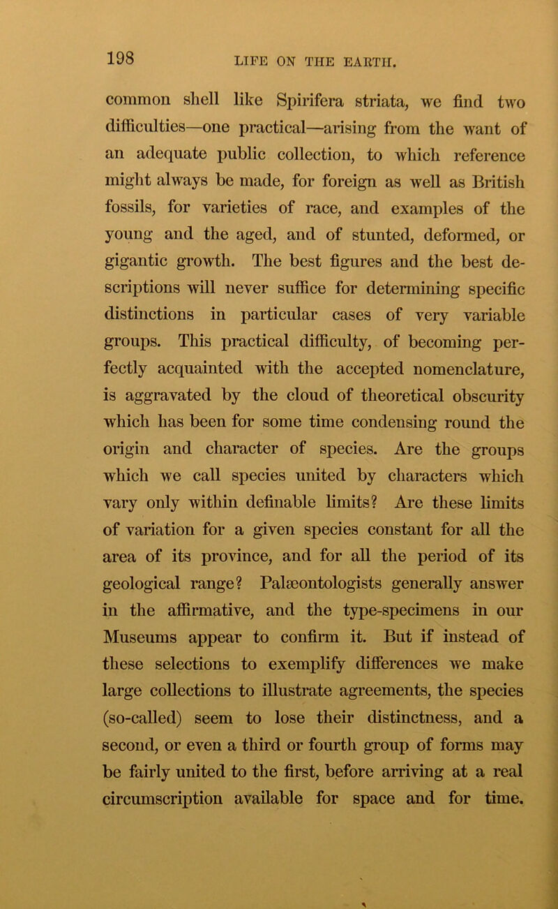 common shell like Spirifera striata, we find two difficulties—one practical—arising from the want of an adequate public collection, to which reference might always be made, for foreign as well as British fossils, for varieties of race, and examples of the young and the aged, and of stunted, deformed, or gigantic growth. The best figures and the best de- scriptions will never suffice for determining specific distinctions in particular cases of very variable groups. This practical difficulty, of becoming per- fectly acquainted with the accepted nomenclature, is aggravated by the cloud of theoretical obscurity which has been for some time condensing round the origin and character of species. Are the groups which we call species united by characters which vary only within definable limits? Are these limits of variation for a given species constant for all the area of its province, and for aU the period of its geological range? Palaeontologists generally answer in the affirmative, and the type-specimens in our Museums appear to confirm it. But if instead of these selections to exemplify differences we make large collections to illustrate agreements, the species (so-called) seem to lose their distinctness, and a second, or even a third or fourth group of forms may be fairly united to the first, before arriving at a real circumscription available for space and for time.