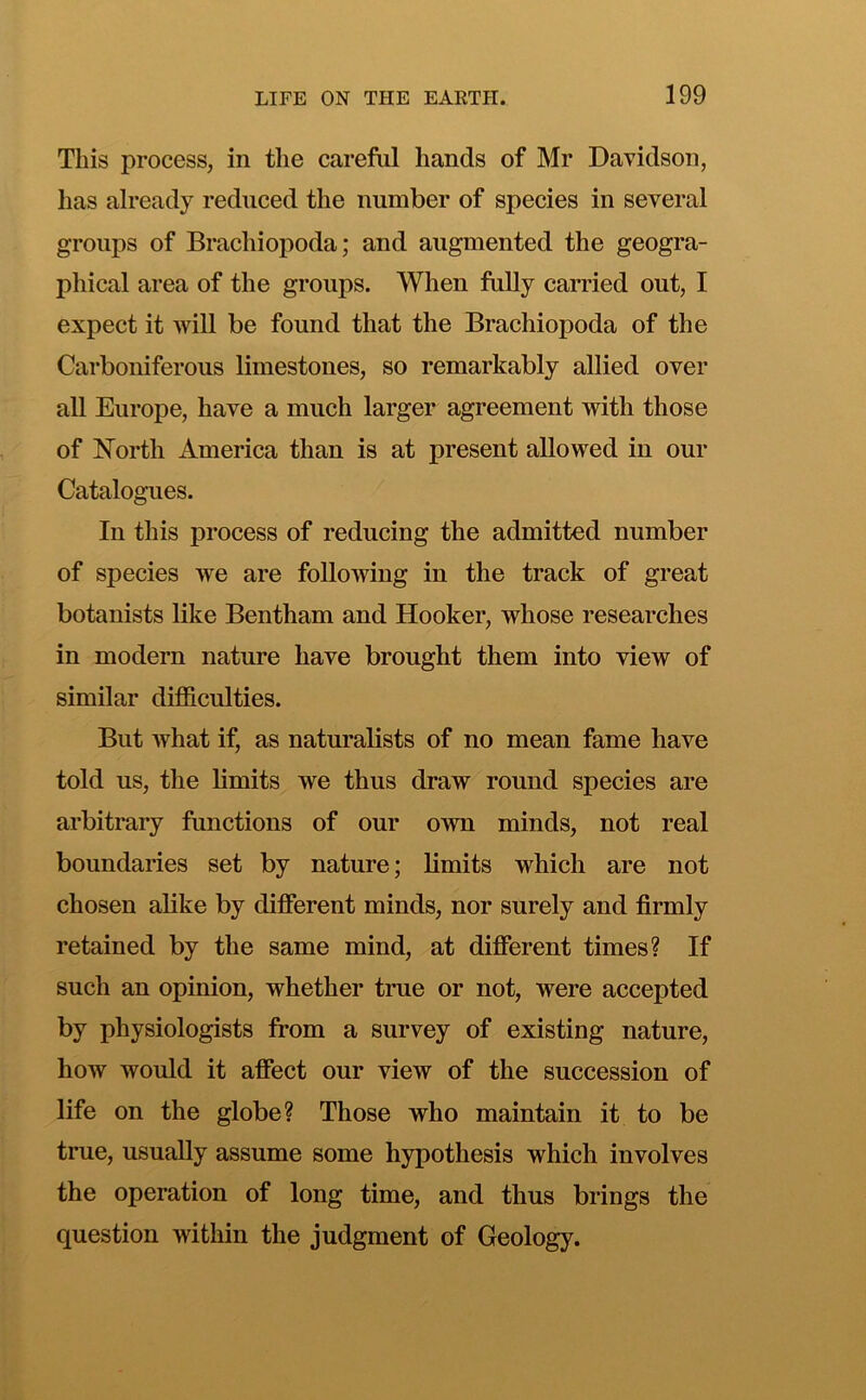 This process, in the careful hands of Mr Davidson, has already reduced the number of species in several groups of Brachiopoda; and augmented the geogra- phical area of the groups. When fully carried out, I expect it will be found that the Brachiopoda of the Carboniferous limestones, so remarkably allied over all Europe, have a much larger agreement with those of North America than is at present allowed in our Catalogues. In this process of reducing the admitted number of species we are following in the track of great botanists like Bentham and Hooker, whose researches in modern nature have brought them into view of similar difficulties. But what if, as naturalists of no mean fame have told us, the limits we thus draw round species are arbitrary functions of our own minds, not real boundaries set by nature; limits which are not chosen alike by different minds, nor surely and firmly retained by the same mind, at different times? If such an opinion, whether true or not, were accepted by physiologists from a survey of existing nature, how would it affect our view of the succession of life on the globe? Those who maintain it to be true, usually assume some hypothesis which involves the operation of long time, and thus brings the question within the judgment of Geology.