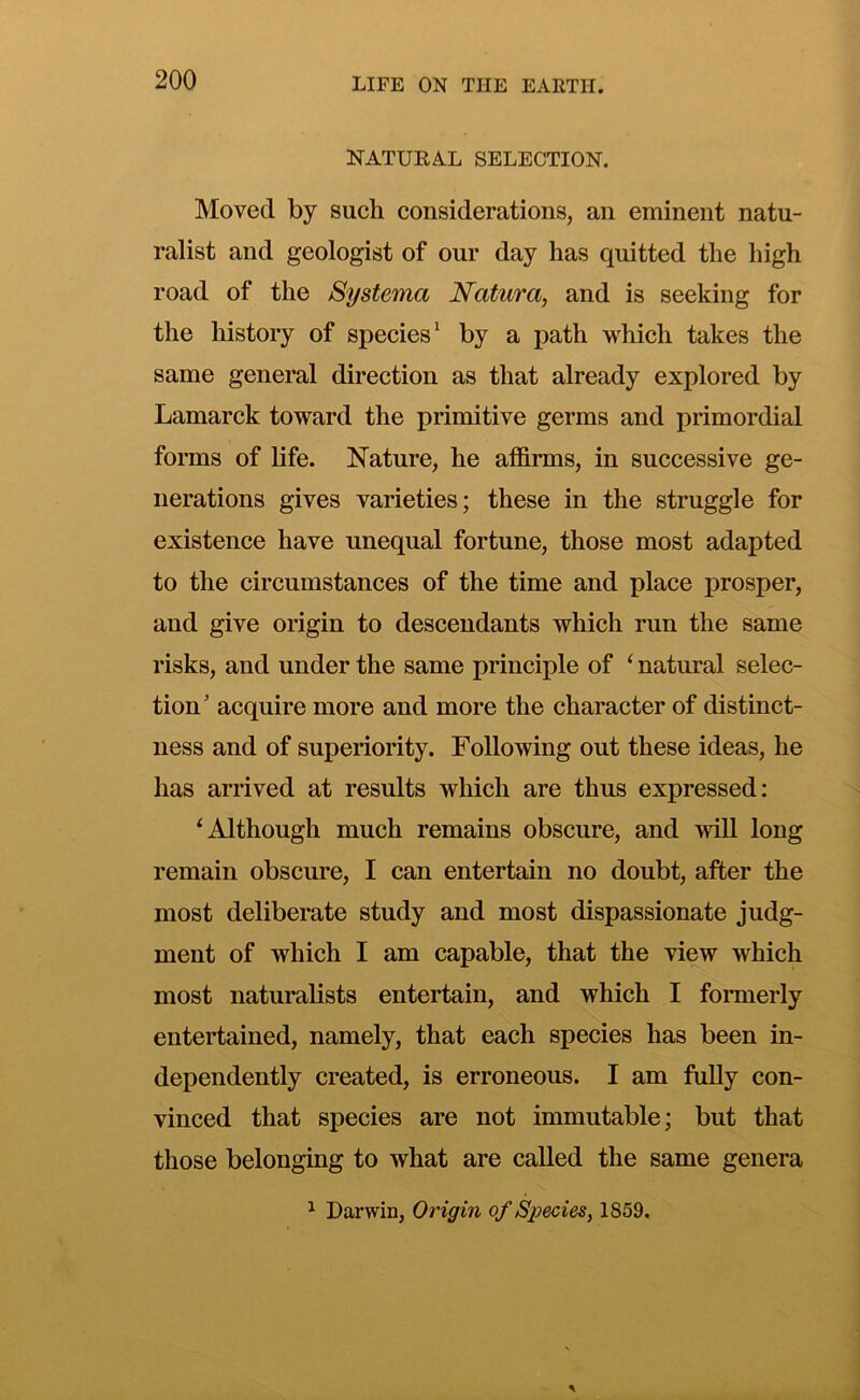 NATURAL SELECTION. Moved by such considerations, an eminent natu- ralist and geologist of our day has quitted the high road of the Systema Natura, and is seeking for the history of species^ by a path which takes the same general direction as that already explored by Lamarck toward the primitive germs and primordial forms of life. Nature, he affirms, in successive ge- nerations gives varieties; these in the struggle for existence have unequal fortune, those most adapted to the circumstances of the time and place j>rosper, and give origin to descendants which run the same risks, and under the same principle of ‘ natural selec- tion’ acquire more and more the character of distinct- ness and of superiority. Following out these ideas, he has arrived at results which are thus expressed: ^Although much remains obscure, and mil long remain obscure, I can entertain no doubt, after the most deliberate study and most dispassionate judg- ment of which I am capable, that the view which most naturalists entertain, and which I formerly entertained, namely, that each species has been in- dependently created, is erroneous. I am fully con- vinced that species are not immutable; but that those belonging to what are called the same genera ^ Darwin, Origin of Sioecies, 1859.