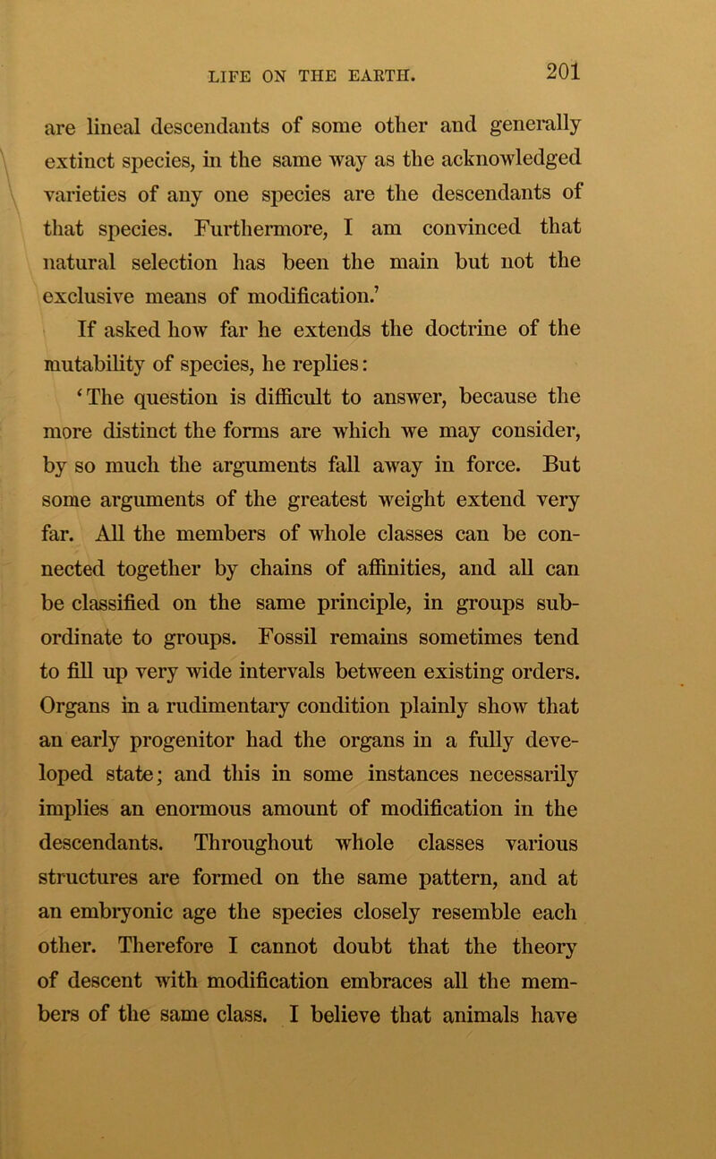 are lineal descendants of some other and generally extinct species, in the same way as the acknowledged varieties of any one species are the descendants of that species. Furthermore, I am convinced that natural selection has been the main but not the exclusive means of modification.’ If asked how far he extends the doctrine of the mutability of species, he replies: ^The question is difficult to answer, because the more distinct the forms are which we may consider, by so much the arguments fall away in force. But some arguments of the greatest weight extend very far. All the members of whole classes can be con- nected together by chains of affinities, and all can be classified on the same principle, in groups sub- ordinate to groups. Fossil remains sometimes tend to fin up very wide intervals between existing orders. Organs in a rudimentary condition plainly show that an early progenitor had the organs in a fully deve- loped state; and this in some instances necessarily implies an enormous amount of modification in the descendants. Throughout whole classes various structures are formed on the same pattern, and at an embryonic age the species closely resemble each other. Therefore I cannot doubt that the theory of descent with modification embraces all the mem- bers of the same class. I believe that animals have