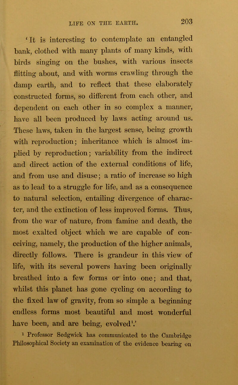 ‘It is interesting to contemplate an entangled bank, clothed 'vvitli many plants of many kinds, with birds singing on the bushes, with various insects flitting about, and with worms crawling through the damp eai*th, and to reflect that these elaborately constructed forms, so difierent from each other, and dependent on each other in so complex a manner, have all been produced by laws acting around us. These laws, taken in the largest sense, being growth with reproduction; inheritance which is almost im- plied by reproduction; variability from the indirect and direct action of the external conditions of life, and from use and disuse; a ratio of increase so high as to lead to a struggle for life, and as a consequence to natural selection, entailing divergence of charac- ter, and the extinction of less improved forms. Thus, from the war of nature, from famine and death, the most exalted object which we are capable of con- ceiving, namely, the production of the higher animals, directly follows. There is grandeur in this view of life, with its several powers having been originally breathed into a few forms or into one; and that, whilst this planet has gone cycling on according to the flxed law of gravity, from so simple a beginning endless forms most beautiful and most wonderful have been, and are being, evolved^’ 1 Professor Sedgwick has communicated to the Cambridge Philosophical Society an examination of the evidence bearing on