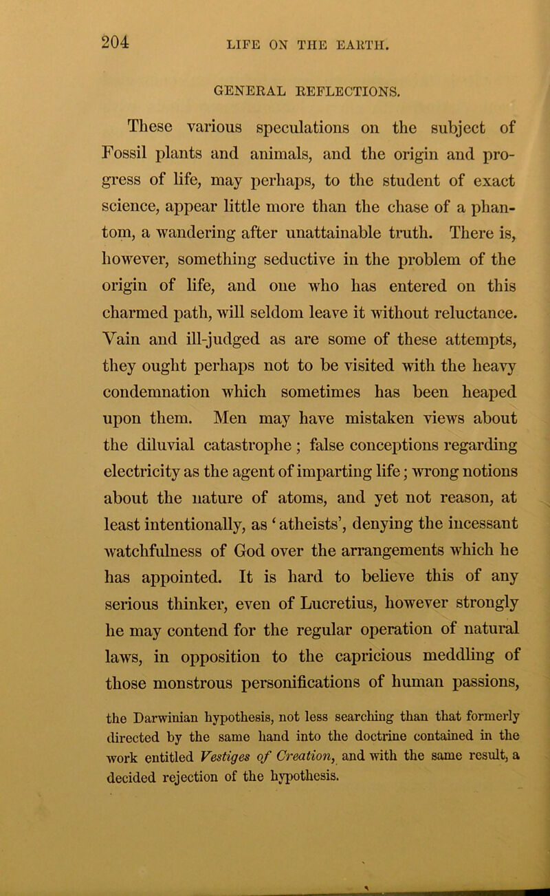 GENERAL REFLECTIONS. These various speculations on the subject of Fossil plants and animals, and the origin and pro- gress of life, may perhaps, to the student of exact science, appear little more than the chase of a phan- tom, a wandering after unattainable tmth. There is, however, something seductive in the problem of the origin of life, and one who has entered on this charmed path, will seldom leave it without reluctance. Vain and ill-judged as are some of these attempts, they ought perhaps not to be visited with the heavy condemnation which sometimes has been heaped upon them. Men may have mistaken views about the diluvial catastrophe ; false conceptions regarding electricity as the agent of imparting life; wrong notions about the nature of atoms, and yet not reason, at least intentionally, as ‘ atheists’, denying the incessant watchfulness of God over the arrangements which he has appointed. It is hard to believe this of any serious thinker, even of Lucretius, however strongly he may contend for the regular operation of natural laws, in opposition to the capricious meddling of those monstrous personifications of human passions, the Darwinian hypothesis, not less searching than that formerly directed by the same hand into the doctrine contained in the work entitled Vestiges of Creation, and with the same result, a decided rejection of the hypothesis.