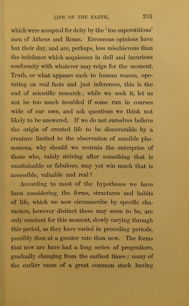 which were accepted for deity by the ‘ too superstitious’ men of Athens and Rome. Erroneous opinions have but their day, and are, perhaps, less mischievous than the indolence which acquiesces in dull and incurious conformity with whatever may reign for the moment. Truth, or what appears such to human reason, ope- rating on real facts and just inferences, this is the end of scientific research; while we seek it, let us not be too much troubled if some run in courses wide of our own, and ask questions we think not likely to be answered. If we do not ourselves believe the origin of created life to be discoverable by a creature limited to the observation of sensible phe- nomena, why should we restrain the enterprise of those who, vainly striving after something that is unattainable or fabulous, may yet win much that is accessible, valuable and real ? According to most of the hypotheses we have been considering, the forms, structures and habits of life, which we now circumscribe by specific cha- racters, however distinct these may seem to be, are only constant for this moment, slowly varying through this period, as they have varied in preceding periods, possibly then at a greater rate than now. The forms that now are have had a long series of progenitors, gradually changing from the earliest times ; many of the earlier races of a great common stock having