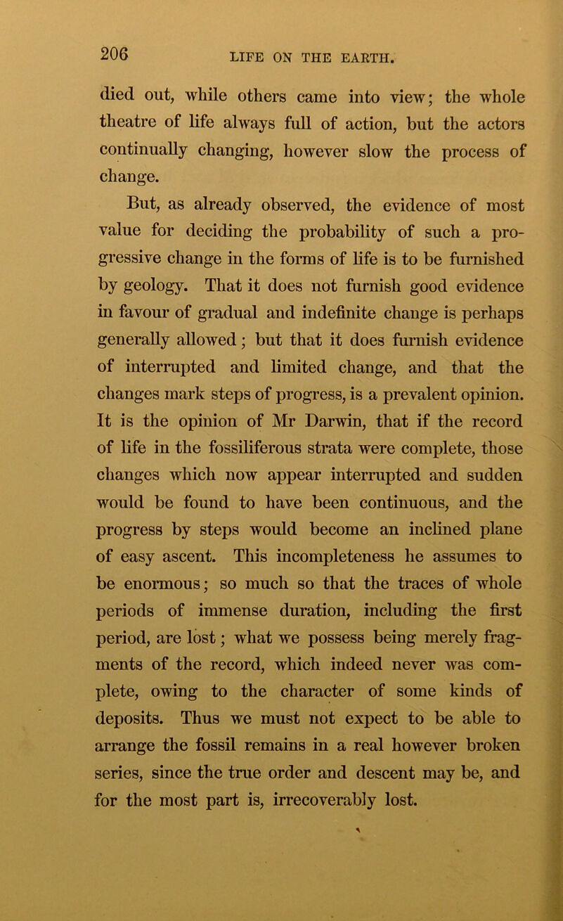 died out, while others came into view; the whole theatre of life always full of action, but the actors continually changing, however slow the process of change. But, as already observed, the evidence of most value for deciding the probability of such a pro- gressive change in the forms of life is to be furnished by geology. That it does not furnish good evidence in favour of gradual and indefinite change is perhaps generally allowed; but that it does furnish evidence of interrupted and limited change, and that the changes mark steps of progress, is a prevalent opinion. It is the opinion of Mr Darwin, that if the record of life in the fossiliferous strata were complete, those changes which now appear interrupted and sudden would be found to have been continuous, and the progress by steps would become an inclined plane of easy ascent. This incompleteness he assumes to be enormous; so much so that the traces of whole periods of immense duration, including the first period, are lost; what we possess being merely frag- ments of the record, which indeed never was com- plete, owing to the character of some kinds of deposits. Thus we must not expect to be able to arrange the fossil remains in a real however broken series, since the true order and descent may be, and for the most part is, irrecoverably lost.