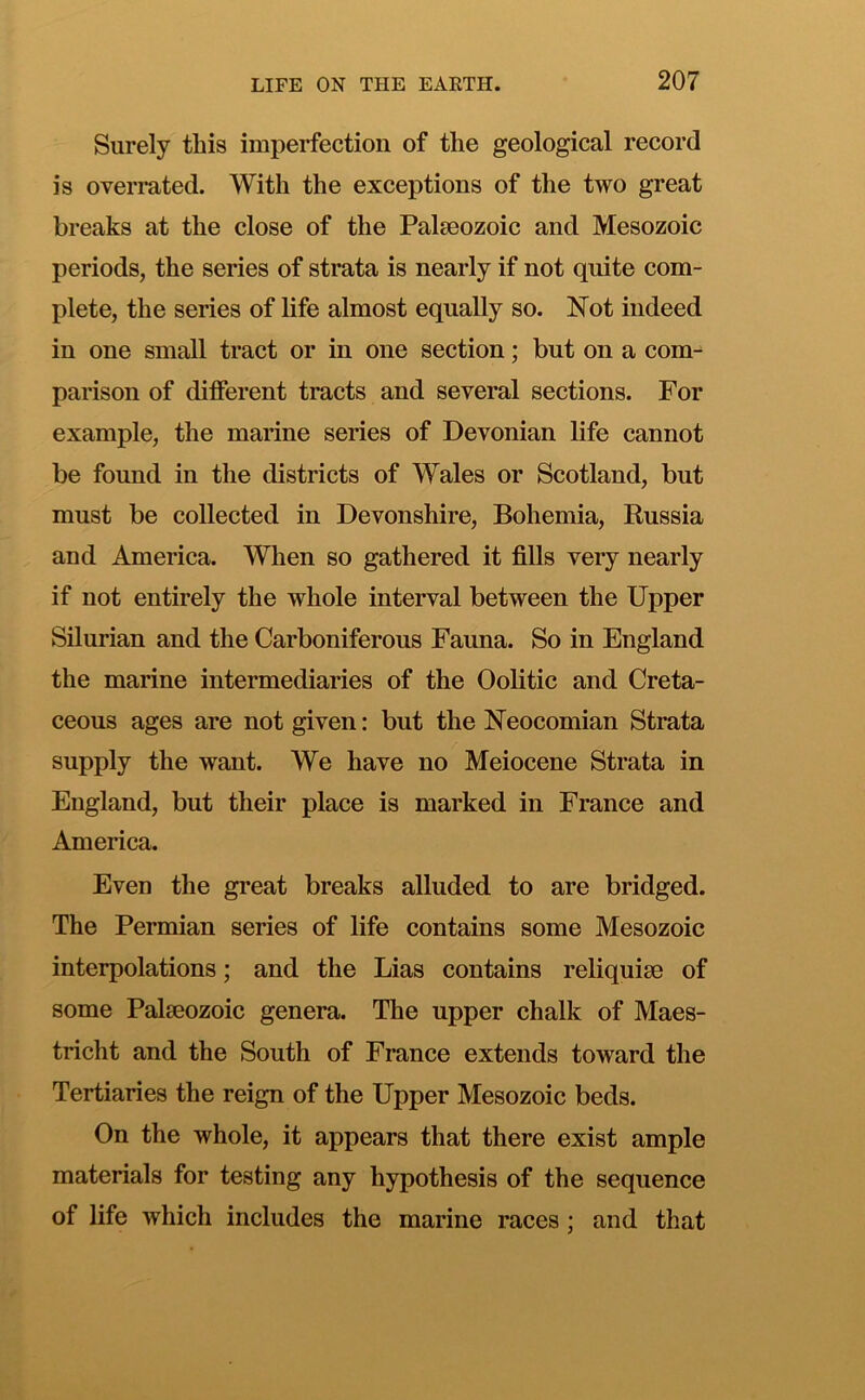Surely this imperfection of the geological record is overrated. With the exceptions of the two great breaks at the close of the Palaeozoic and Mesozoic periods, the series of strata is nearly if not quite com- plete, the series of life almost equally so. Not indeed in one small tract or in one section; but on a com- parison of different tracts and several sections. For example, the marine series of Devonian life cannot be found in the districts of Wales or Scotland, but must be collected in Devonshire, Bohemia, Russia and America. When so gathered it fills very nearly if not entirely the whole interval between the Upper Silurian and the Carboniferous Fauna. So in England the marine intermediaries of the Oolitic and Creta- ceous ages are not given: but the Neocomian Strata supply the want. We have no Meiocene Strata in England, but their place is marked in France and America. Even the great breaks alluded to are bridged. The Permian series of life contains some Mesozoic interpolations; and the Lias contains reliquiae of some Palaeozoic genera. The upper chalk of Maes- tricht and the South of France extends toward the Tertiaries the reign of the Upper Mesozoic beds. On the whole, it appears that there exist ample materials for testing any hypothesis of the sequence of life which includes the marine races; and that