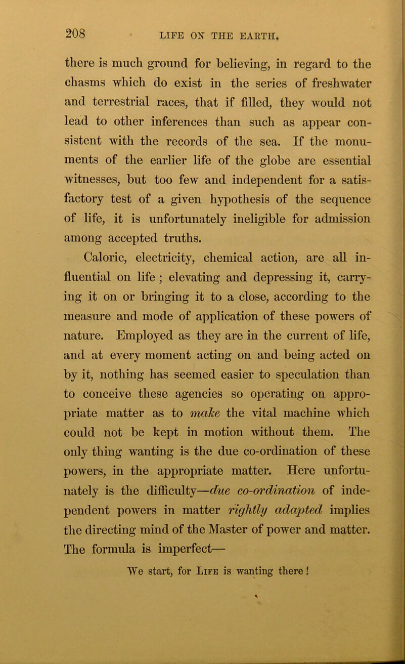 there is much ground for believing, in regard to the chasms which do exist in the series of freshwater and terrestrial races, that if filled, they would not lead to other inferences than such as appear con- sistent with the records of the sea. If the monu- ments of the earlier life of the globe are essential witnesses, but too few and independent for a satis- factory test of a given hypothesis of the sequence of life, it is unfortunately ineligible for admission among accepted truths. Caloric, electricity, chemical action, are all in- fluential on life; elevating and depressing it, carry- ing it on or bringing it to a close, according to the measure and mode of application of these powers of nature. Employed as they are in the cun*ent of life, and at every moment acting on and being acted on 1 by it, nothing has seemed easier to speculation than to conceive these agencies so operating on appro- liriate matter as to make the vital machine which could not be kept in motion without them. The only thing wanting is the due co-ordination of these powers, in the appropriate matter. Here unfortu- nately is the difficulty—due co-ordination of inde- pendent powers in matter rightly adapted implies the directing mind of the Master of power and matter. The formula is imperfect— TVe start, for Life is wanting there!