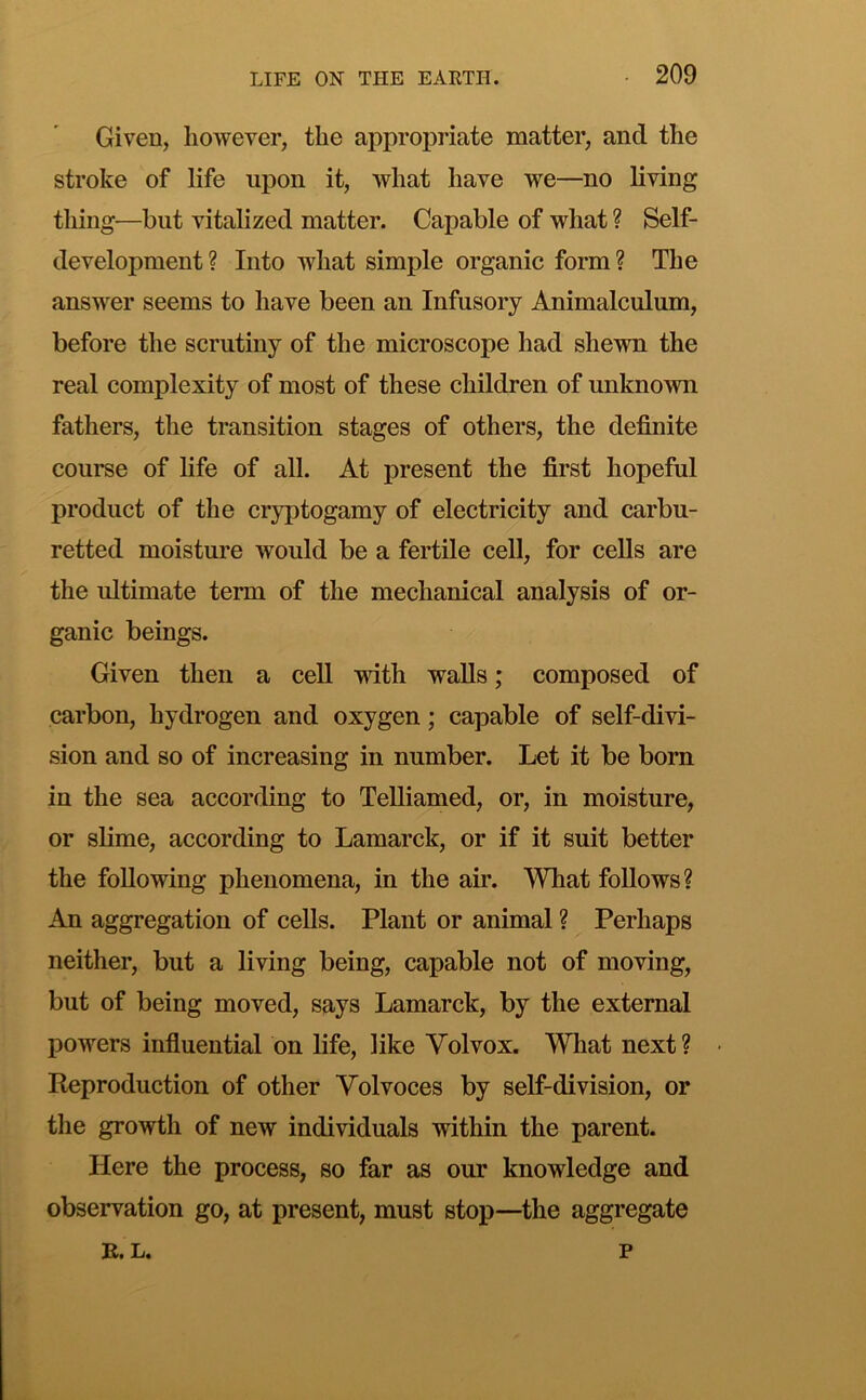 Given, however, the approj)riate matter, and the stroke of life upon it, what have we—no living thing—but vitalized matter. Capable of what ? Self- development? Into what simple organic form? The answer seems to have been an Infusory Animalculum, before the scrutiny of the microscope had shewn the real complexity of most of these children of unknown fathers, the transition stages of others, the definite course of fife of all. At present the first hopeful product of the cryptogamy of electricity and carbu- retted moisture would be a fertile cell, for cells are the ultimate term of the mechanical analysis of or- ganic beings. Given then a cell with walls; composed of carbon, hydrogen and oxygen; capable of self-divi- sion and so of increasing in number. Let it be born in the sea according to TeUiamed, or, in moisture, or slime, according to Lamarck, or if it suit better the following phenomena, in the air. What follows? An aggregation of cells. Plant or animal ? Perhaps neither, but a living being, capable not of moving, but of being moved, says Lamarck, by the external powers influential on life, like Volvox. What next? Reproduction of other Volvoces by self-division, or the growth of new individuals within the parent. Here the process, so far as our knowledge and observation go, at present, must stop—the aggregate L. P