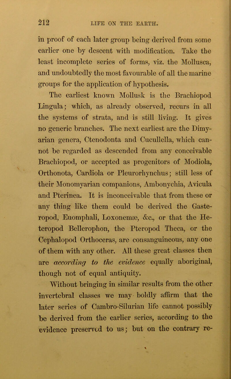 in proof of each later group being derived from some earlier one by descent with modification. Take the least incomplete series of forms, viz. the Mollusca, and undoubtedly the most favourable of all the marine groups for the application of hypothesis. The earliest known Mollusk is the Brachiopod Lingula; which, as already observed, recurs in all the systems of strata, and is still living. It gives no generic branches. The next earliest are the Dimy- arian genera, Ctenodonta and Cucullella, which can- not be regarded as descended from any conceivable Brachiopod, or accepted as progenitors of Modiola, Orthonota, Cardiola or Pleurorhynchus; still less of their Monomyarian companions, Ambonychia, Avicula and Pterinea. It is inconceivable that from these or any thing like them could be derived the Gaste- ropod, Euomphali, Loxonemse, &c., or that the He- teropod Bellerophon, the Pteropod Theca, or the Cephalopod Orthoceras, are consanguineous, any one of them with any other. All these great classes then are according to the evidence equally aboriginal, though not of equal antiquity. Without bringing in similar results from the other invertebral classes we may boldly affirm that the later series of Cambro-Silurian life cannot possibly be derived from the earlier series, according to the evidence preserved to us; but on the contrary re-