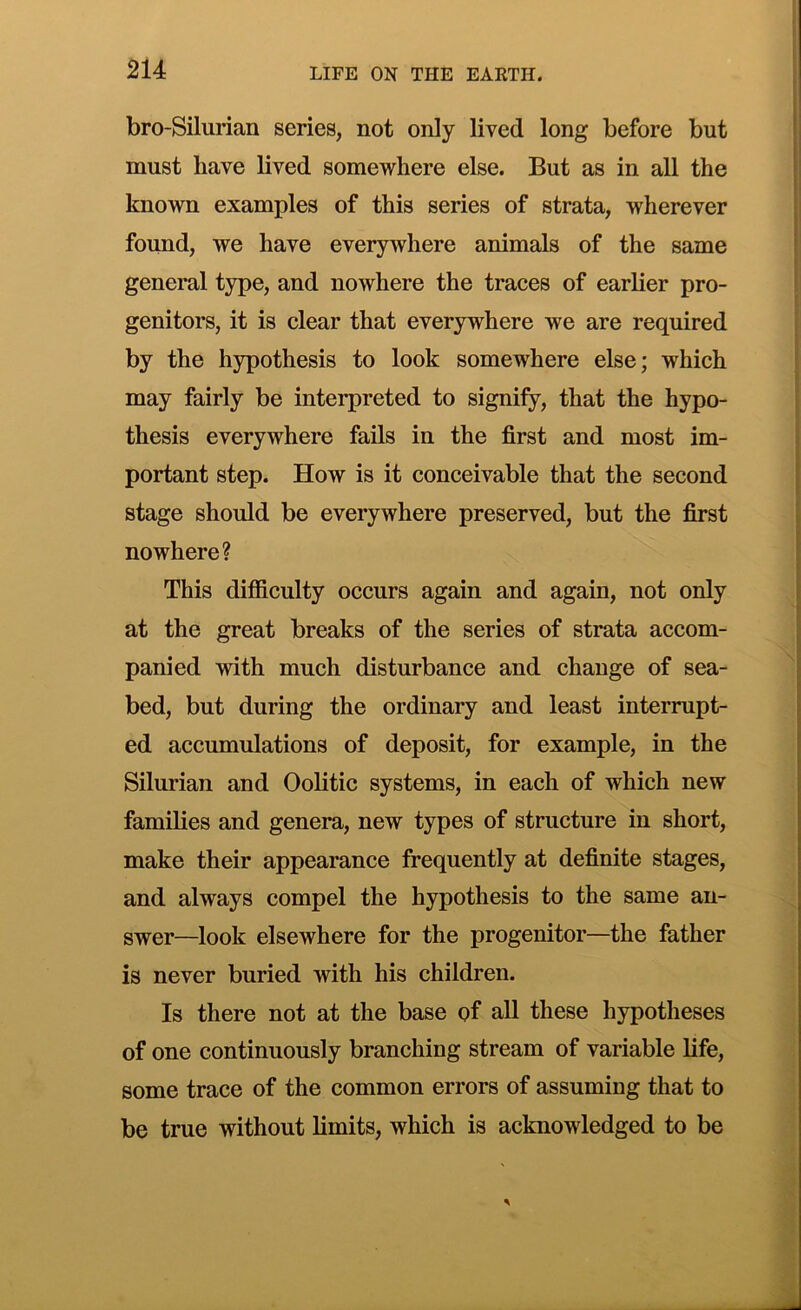 bro-Silurian series, not only lived long before but must have lived somewhere else. But as in all the known examples of this series of strata, wherever found, we have everywhere animals of the same general type, and nowhere the traces of earlier pro- genitors, it is clear that everywhere we are required by the hypothesis to look somewhere else; which may fairly be interpreted to signify, that the hypo- thesis everywhere fails in the first and most im- portant step. How is it conceivable that the second stage should be everywhere preserved, but the first nowhere? This difficulty occurs again and again, not only at the great breaks of the series of strata accom- panied with much disturbance and change of sea- bed, but during the ordinary and least interrupt- ed accumulations of deposit, for example, in the Silurian and Oolitic systems, in each of which new families and genera, new types of structure in short, make their appearance frequently at definite stages, and always compel the hypothesis to the same an- swer-look elsewhere for the progenitor—the father is never buried with his children. Is there not at the base of all these hypotheses of one continuously branching stream of variable life, some trace of the common errors of assuming that to be true without limits, which is acknowledged to be