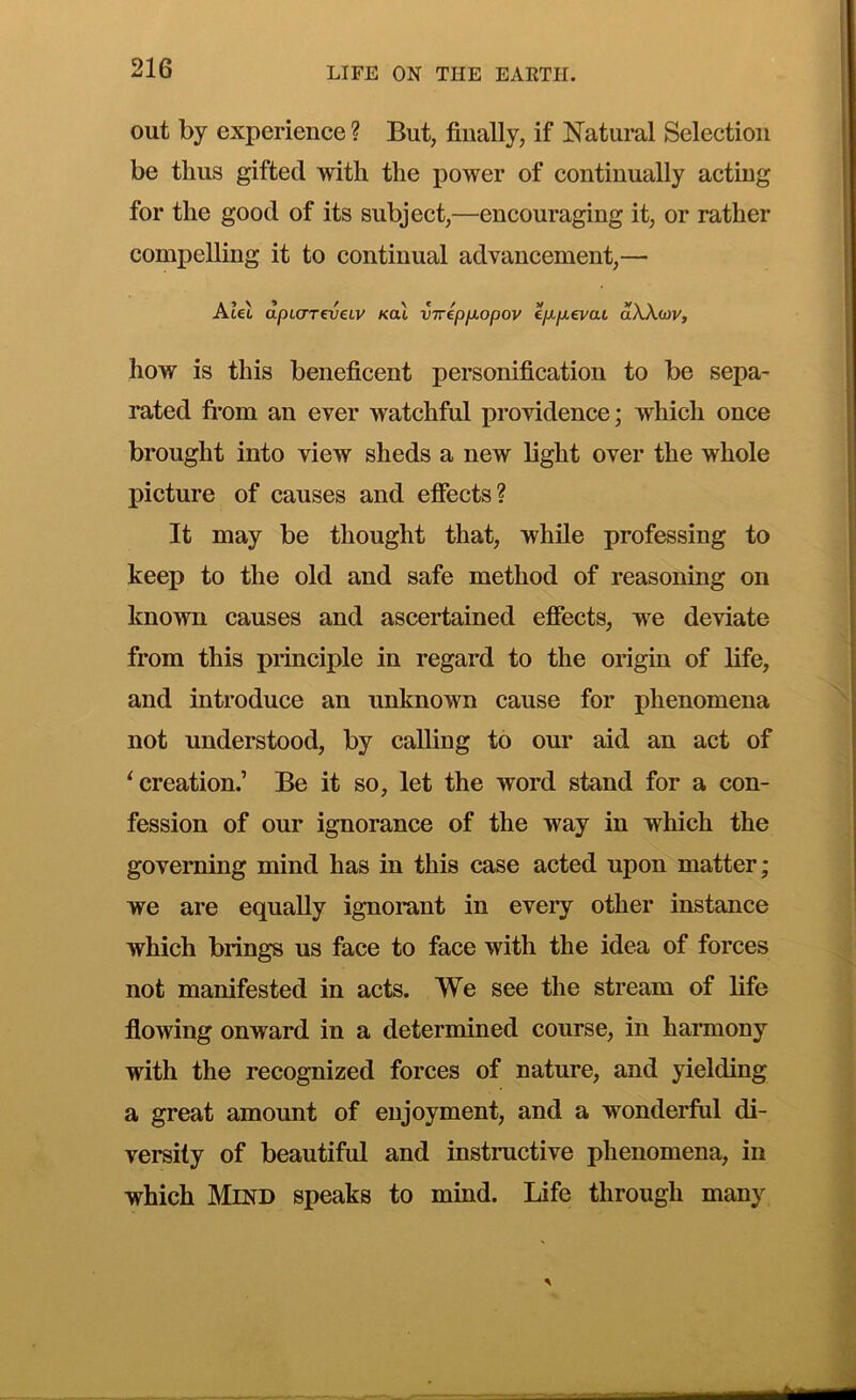 out by experience ? But, finally, if Natural Selection be thus gifted with the power of continually acting for the good of its subject,—encouraging it, or rather compelling it to continual advancement,— Alel dpi(mv€LV Kal viripp.opov ep.p.€vaL dXXuv, how is this beneficent personification to be sepa- rated fi-om an ever watchful providence; which once brought into view sheds a new light over the whole picture of causes and effects? It may be thought that, while professing to keep to the old and safe method of reasoning on known causes and ascertained effects, we deviate from this principle in regard to the origin of life, and introduce an unknown cause for phenomena not understood, by calling to our aid an act of ^creation.’ Be it so, let the word stand for a con- fession of our ignorance of the way in which the governing mind has in this case acted upon matter; we are equally ignorant in every other instance which brings us face to face with the idea of forces not manifested in acts. We see the stream of life flowing onward in a determined course, in harmony with the recognized forces of nature, and yielding a great amount of enjoyment, and a wonderful di- versity of beautiful and instructive phenomena, in which Mind speaks to mind. Life through many