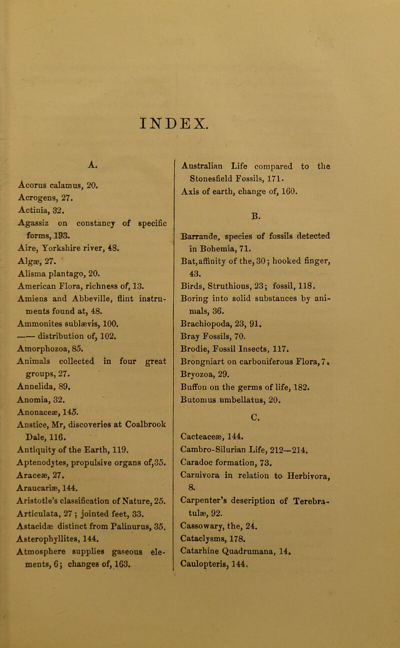 INDEX. A. Acoras calamus, 20. Acrogens, 27. Actinia, 32. Agassiz on constancy of specific forms, 193. Aire, Yorkshire river, 48. Algae, 27. Alisma plantago, 20. American Flora, richness of, 13. Amiens and Abbeville, flint instru- ments found at, 48. Ammonites sublaevis, 100. distribution of, 102. Amorphozoa, 85. Animals collected in four great groups, 27. Annelida, 89. Anomia, 32. Anonaceae, 145. Anstice, Mr, discoveries at Coalbrook Dale, 116. Antiquity of the Earth, 119. Aptenodytes, propulsive organs of,35. Araceae, 27. Araucariae, 144. Aristotle’s classification of Nature, 26. Articulata, 27 ; jointed feet, 33. Astacidae distinct from Palinurus, 35. Asterophyllites, 144. Atmosphere supplies gaseous ele- ments, 6; changes of, 163. Australian Life compared to the Stonesfield Fossils, 171. Axis of earth, change of, 160. B. Barrande, species of fossils detected in Bohemia, 71. Bat, affinity of the, 30; hooked finger, 43. Birds, Struthious, 23; fossil, 118. Boring into solid substances by ani- mals, 36. Brachiopoda, 23, 91. Bray Fossils, 70. Brodie, Fossil Insects, 117. Brongniart on carboniferous Flora, 7. Bryozoa, 29. Buffou on the germs of life, 182. Butomus umbellatus, 20. C. Cacteaceae, 144. Cambro-Silurian Life, 212—214. Caradoc formation, 73. Carnivora in relation to Herbivora, 8. Carpenter’s description of Terebra- tulae, 92. Cassowary, the, 24. Cataclysms, 178. Catarhine Quadrumana, 14. Caulopteris, 144.