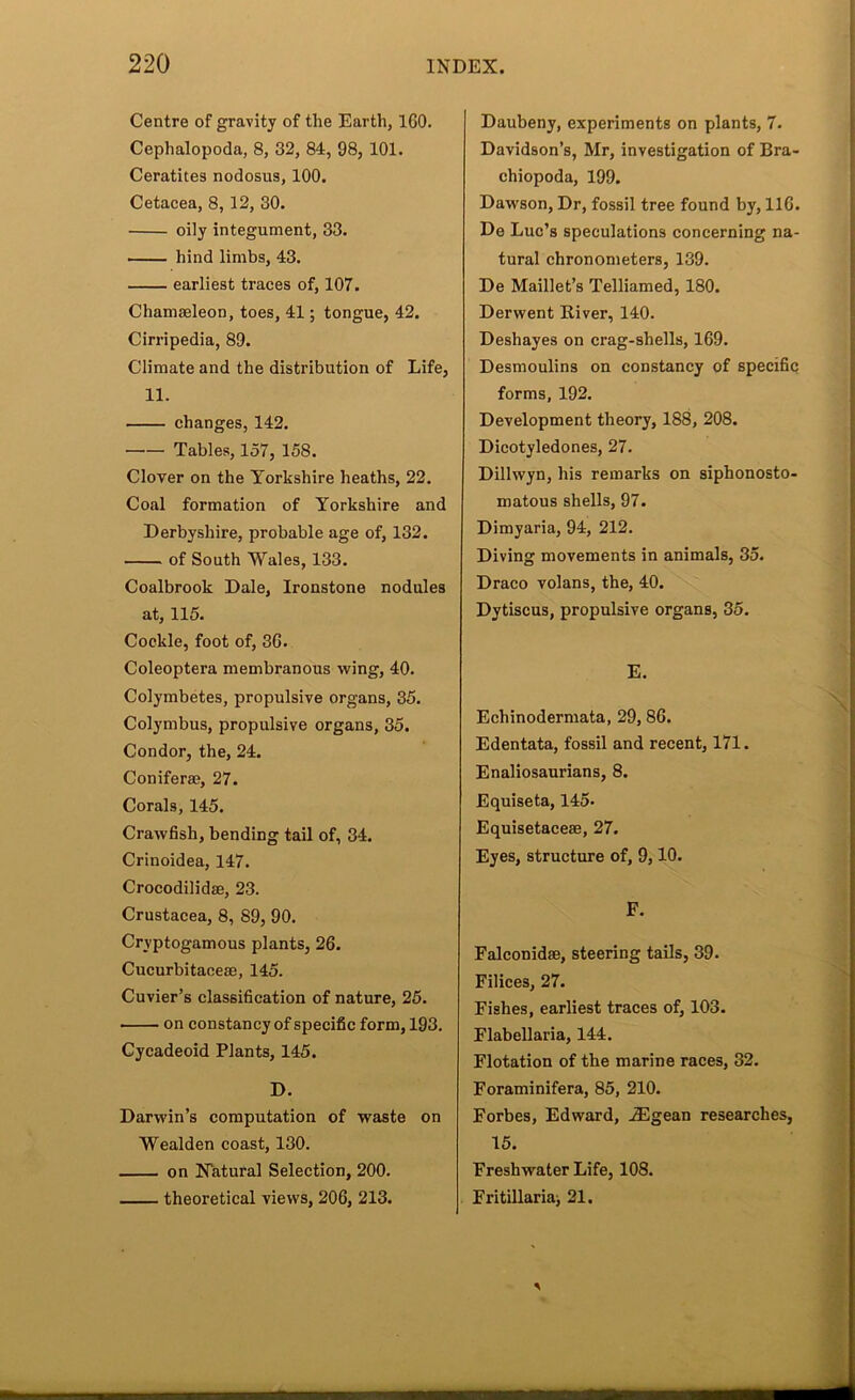 Centre of gravity of the Earth, 160. Cephalopoda, 8, 32, 84, 98, 101. Ceratites nodosua, 100. Cetacea, 8,12, 30. oily integument, 33. hind limbs, 43. earliest traces of, 107. Chamseleon, toes, 41; tongue, 42. Cirripedia, 89. Climate and the distribution of Life, 11. changes, 142. Tables, 157, 158. Clover on the Yorkshire heaths, 22. Coal formation of Yorkshire and Derbyshire, probable age of, 132. of South Wales, 133. Coalbrook Dale, Ironstone nodules at, 115. Cockle, foot of, 36. Coleoptera membranous wing, 40. Colymbetes, propulsive organs, 35. Colymbus, propulsive organs, 35. Condor, the, 24. Conifer®, 27. Corals, 145. Crawfish, bending tail of, 34. Crinoidea, 147. Crocodilidffi, 23. Crustacea, 8, 89, 90. Cryptogamous plants, 26. Cucurbitace®, 145. Cuvier’s classification of nature, 25. on constancy of specific form, 193. Cycadeoid Plants, 145. D. Darwin’s computation of waste on Wealden coast, 130. on Natural Selection, 200. theoretical views, 206, 213. Daubeny, experiments on plants, 7. Davidson’s, Mr, investigation of Bra- chiopoda, 199. Dawson, Dr, fossil tree found by, 116. De Luc’s speculations concerning na- tural chronometers, 139. De Maillet’s Telliamed, 180. Derwent River, 140. Deshayes on crag-shells, 169. Desmoulins on constancy of specific forms, 192. Development theory, 188, 208. Dicotyledones, 27. Dillwyn, his remarks on siphonosto- matous shells, 97. Dimyaria, 94, 212. Diving movements in animals, 35. Draco volans, the, 40. Dytiscus, propulsive organs, 35. E. Echinodermata, 29,86. Edentata, fossil and recent, 171. Enaliosaurians, 8. Equiseta, 145. Equisetace®, 27. Eyes, structure of, 9,10. F. Falconid®, steering tails, 39. Filices, 27. Fishes, earliest traces of, 103. Flabellaria, 144. Flotation of the marine races, 32. Foraminifera, 85, 210. Forbes, Edward, .®gean researches, 15. Freshwater Life, 108. Fritillariaj 21.