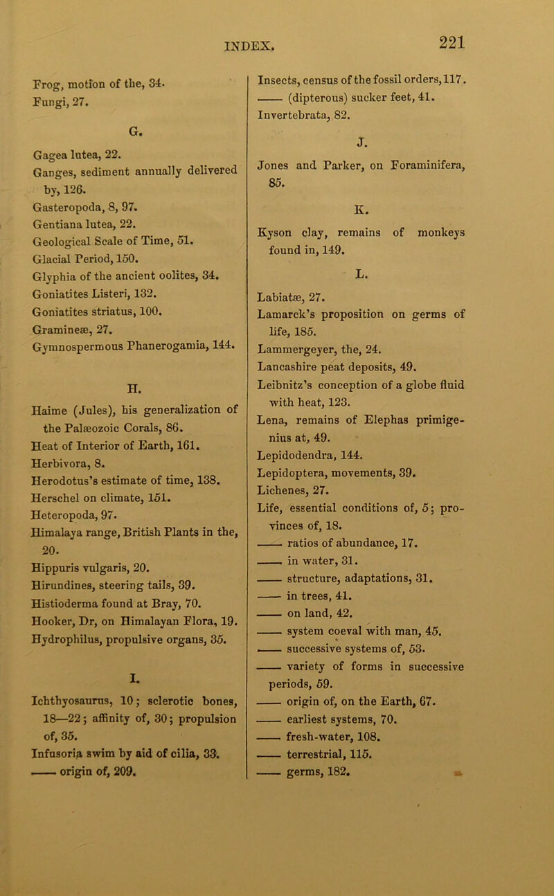 Frog, motion of the, 34. Fungi, 27. G. Gagea lutea, 22. Ganges, sediment annually delivered by, 126. Gasteropoda, 8, 97. Gentiana lutea, 22. Geological Scale of Time, 51. Glacial Period, 150. Glyphia of the ancient oolites, 34, Goniatites Listen, 132. Goniatites striatus, 100. Graminese, 27. Gymnospermous Phanerogamia, 144. H. Haime (Jules), his generalization of the Palaeozoic Corals, 86. Heat of Interior of Earth, 161. Herbivora, 8. Herodotus’s estimate of time, 138. Herschel on climate, 151. Heteropoda, 97. Himalaya range, British Plants in the, 20. Hippuris vulgaris, 20. Hirundines, steering tails, 39. Histioderma found at Bray, 70. Hooker, Dr, on Himalayan Flora, 19. Hydrophilus, propulsive organs, 35. I. Ichthyosaurus, 10; sclerotic bones, 18—22; affinity of, 30; propulsion of, 35. Infusoria swim by aid of cilia, 33. — origin of, 209. Insects, census of the fossil orders, 117. (dipterous) sucker feet, 41. Invertebrata, 82. J. Jones and Parker, on Foraminifera, 85. K. Kyson clay, remains of monkeys found in, 149. L. Labiatae, 27. Lamarck’s proposition on germs of life, 185. Lammergeyer, the, 24. Lancashire peat deposits, 49. Leibnitz’s conception of a globe fluid with heat, 123. Lena, remains of Elephas primlge- nius at, 49. Lepidodendra, 144. Lepldoptera, movements, 39. Lichenes, 27. Life, essential conditions of, 5; pro- vinces of, 18. ratios of abundance, 17. in water, 31. structure, adaptations, 31. in trees, 41. on land, 42. system coeval with man, 45. — successive systems of, 53. variety of forms in successive periods, 59. origin of, on the Earth, 67. earliest systems, 70. fresh-water, 108. terrestrial, 115. germs, 182, .i