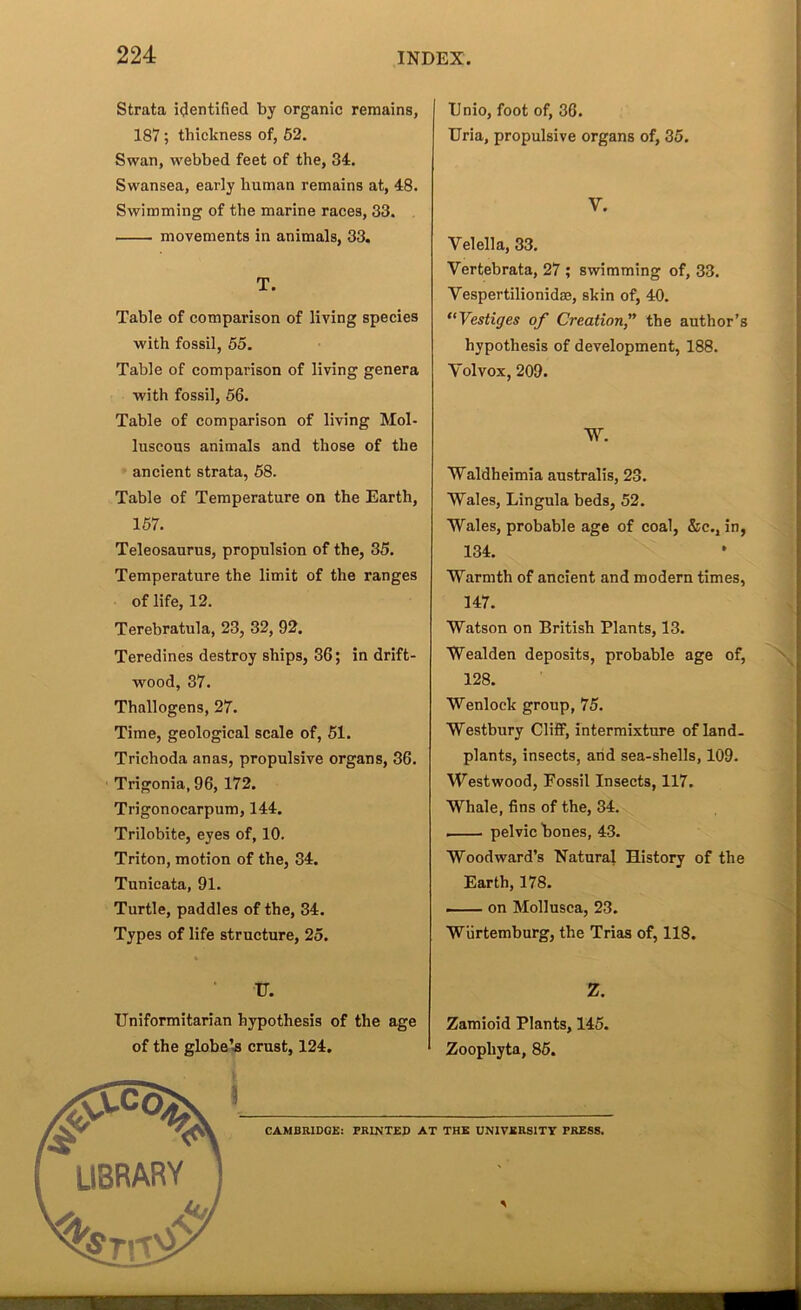 Strata icjentified by organic remains, 187; thickness of, 62. Swan, webbed feet of the, 34. Swansea, early human remains at, 48. Swimming of the marine races, 33. movements in animals, 33. T. Table of comparison of living species with fossil, 55. Table of comparison of living genera with fossil, 56. Table of comparison of living Mol- luscous animals and those of the ancient strata, 68. Table of Temperature on the Earth, 167. Teleosaurns, propulsion of the, 35. Temperature the limit of the ranges of life, 12. Terebratula, 23, 32, 92. Teredines destroy ships, 36; in drift- wood, 37. Thallogens, 27. Time, geological scale of, 61. Trichoda anas, propulsive organs, 36. ■ Trigonia, 96, 172. Trigonocarpum, 144. Trilobite, eyes of, 10. Triton, motion of the, 34. Tunieata, 91. Turtle, paddles of the, 34. Types of life structure, 25. Dnio, foot of, 36. TTria, propulsive organs of, 35. V. Velella, 33. Vertebrata, 27 ; swimming of, 33. Vespertilionidaj, skin of, 40. ‘^Vestiges of Creation” the author’s hypothesis of development, 188. Volvox, 209. W. Waldheimia australis, 23. Wales, Lingula beds, 52. Wales, probable age of coal, &c., in, 134. Warmth of ancient and modern times, 147. Watson on British Plants, 13. Wealden deposits, probable age of, 128. Wenlock group, 75. Westbury Cliff, intermixture of land. plants, insects, arid sea-shells, 109. Westwood, Fossil Insects, 117. Whale, fins of the, 34. I pelvic bones, 43. Woodward’s Natural History of the Earth, 178. — on Mollusca, 23. Wiirtemburg, the Trias of, 118.