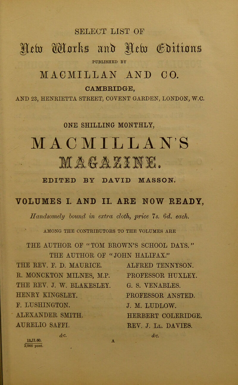SELECT LIST OF PUBLISHED BY MAGMILLAN AND GO. CAMBRIDGE, AND 23, HENEIETTA STREET, COVENT GARDEN, LONDON, W.C. ONE SHILLING MONTHLY, MACMILLAN’S EDITED BY DAVID MASSON. VOLUMES I. AND II. ARE NOW READY, Handsomely hound in extra cloth, price 7s. 6d. each. AMONG THE CONTEIBUTORS TO THE VOLUMES ARE THE AUTHOR OE TOM BROWN’S SCHOOL DAYS.” THE AUTHOR OE JOHN HALIEAX.” THE REV. E. D. MAURICE. R. MONCKTON MELNES, M.P. THE REV. J. W. BLAKESLEY. HENRY KINGSLEY. E. LUSHINGTON. ALEXANDER SMITH. AURELIO SAEEI. etc. 12J1.60. i ALERED TENNYSON. PROEESSOR HUXLEY. G. S. VENABLES. PROEESSOR ANSTED. J. M. LUDLOW. HERBERT COLERIDGE. REV. J. Ll. DAVIES. etc. 2,000 post.