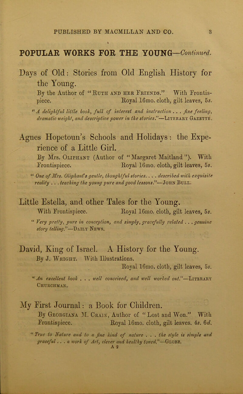 POPULAR WORKS FOR THE Continued. Days of Old: Stories from Old English History for the Young. By the Author of “ Ruth and her Briends.” With Frontis- piece. Royal 16mo. cloth, gilt leaves, 55. “ A delightful little book, full of interest and instruction . . , fine feeling, dramatic weight, and descriptive power in the stories.”—Literari Gazette. Agnes Hopetoun’s Schools and Holidays: the Expe- rience of a Little Girl. By Mrs. Oliphant (Author of “Margaret Maitland”). With Frontispiece. Royal 16ino, cloth, gilt leaves, 55. “ One of Mrs. Oliphants gentle, thoughtful stories.. . . described with exquisite reality . . . teaching the young pure and good lessons.”—John Bull. Little Estella, and other Tales for the Young. With Frontispiece. Royal 16mo. cloth, gilt leaves, 55. “ Very pretty, pure in conception, and simply, gracefully related . . . genuine story telling.”—Dsxvx News. David, King of Israel. A History for the Young. By J. Wright. With Illustrations. Royal I6mo, cloth, gilt leaves, 5s.  An excellent book . . . well conceived, and well worked out!'—Literary Churchman. My First Journal: a Book for Children. By Georgiana !M. Graik, Author of “ Lost and Won.” With Frontispiece. Royal 16mo. cloth, gilt leaves. 4-5. 6«?. “ True to Nature and to a fine kind of nature . . . the style is simple and graceful... a work of Art, clever and healthy toned!’—Globe.