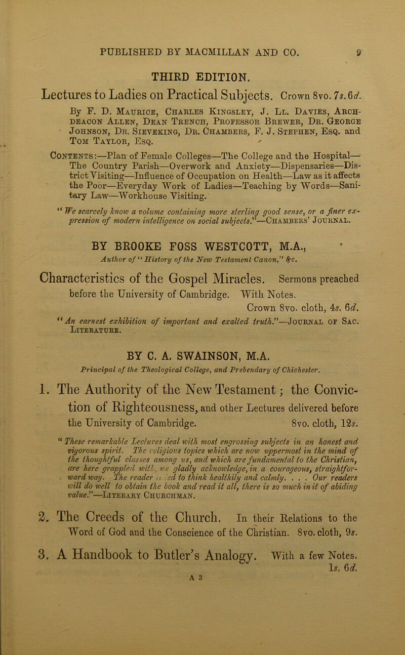 THIRD EDITION. Lectures to Ladies on Practical Subjects. Crown 8vo. 7s. 6d. By F. D. Maurice, Charles Kingsley, J. Ll. Davies, Arch- deacon Allen, Dean Trench, Professor Brewer, Dr. George Johnson, Dr. Sieveking, Dr. Chambers, F, J. Stephen, Esq. and Tom Taylor, Esq. Contents :—Plan of Female Colleges—The College and the Hospital— The Country Parish—Overwork and Anxiety—Dispensaries—Dis- trict Visiting—Influence of Occupation on Health—Law as it affects the Poor—Everyday Work of Ladies—Teaching by Words—Sani- tary Law—Workhouse Visiting. “ We scarcely know a volume containing more sterling good sense, or a finer ex- pression of modern intelligence on social subjects.—Chambers’ Journal. BY BROOKE FOSS WESTCOTT, M.A., Author of “ History of the New Testament Canon, ^c. Characteristics of the Gospel Miracles. Sermons preached before the University of Cambridge. With Notes. Crown 8vo. cloth, 4^. 6d. “An earnest exhibition of important and exalted truths—Journal of Sac. Literature. BY C. A. SWAINSON, M.A. Principal of the Theological College, and Prebendary of Chichester. 1. The Authority of the New Testament; the Convic- tion of Righteousness, and other Lectures delivered before the University of Cambridge. 8vo. cloth, 12s. “ These remarkable Lectures deal with most engrossing subjects in an honest and vigorous spirit. The religious topics which are now uppermost in the mind of the thoughtful classes among us, and which are fundamental to the Christian, are here grappled with, we gladly acknoioledge,in a courageous, straightfor- ward way. The reader is ted to tliink healthily and calmly. . . . Our readers will do well to obtain the book and read it all, there is so much in it of abiding value.”—^Literary Churchman. 2. The Creeds of the Church. In their Relations to the Word of God and the Conscience of the Christian. 8vo. cloth, 9s. 3. A Handbook to Butler’s Analogy. With a few Notes. Is.