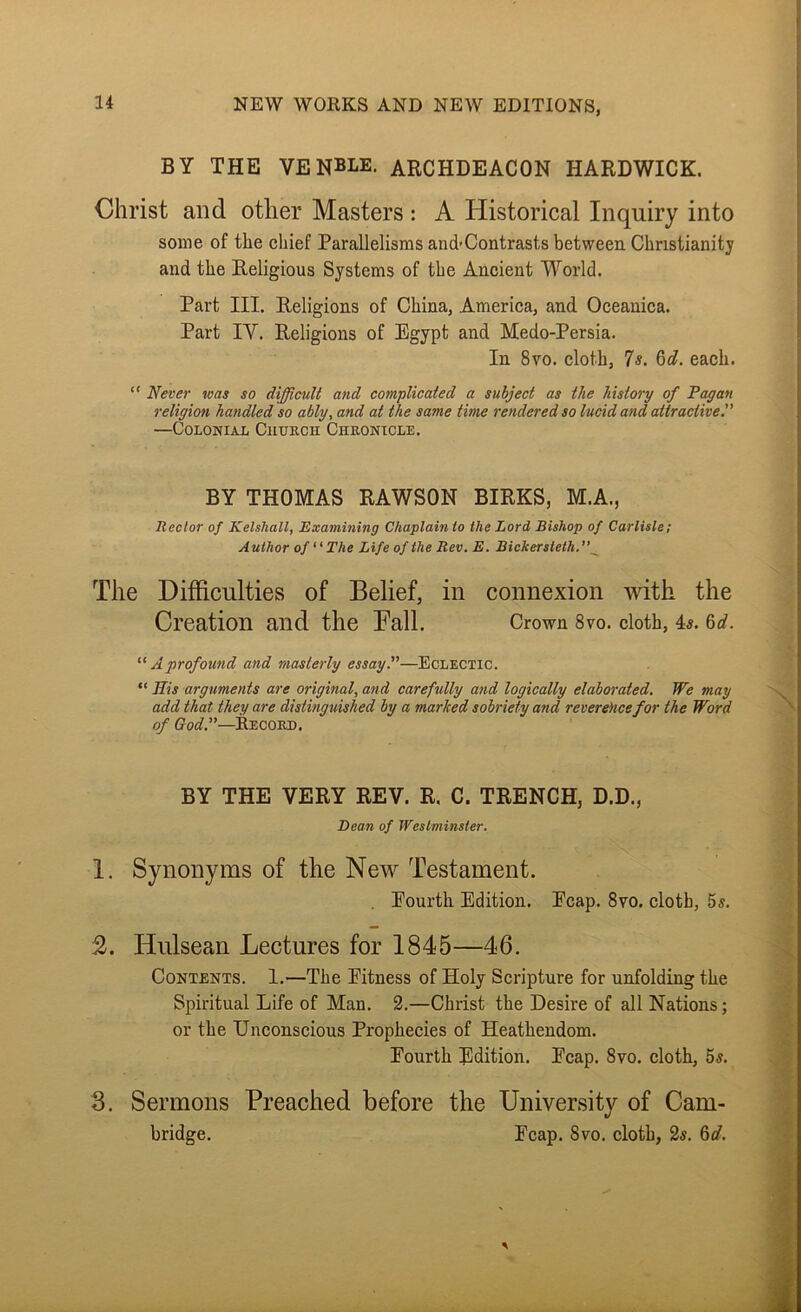BY THE VENBLE. archdeacon HARDWICK. Christ and other Masters : A Historical Inquiry into some of the chief Parallelisms and>Contrasts between Christianity and the Religious Systems of the Ancient World. Part III. Religions of China, America, and Oceanica. Part IV. Religions of Egypt and Medo-Persia. In 8vo. cloth, 7s. 6d. each. “ Never was so difficmlt and complicated a subject as the history of Pagan religion handled so ably, and at the same time rendered so lucid and attractive. —CoLONiAi, Church Chronicle. BY THOMAS RAWSON BIRKS, M.A., Rector of Kelshall, Examining Chaplain to the Lord Bishop of Carlisle; Author of The Life of the Rev. E. Bickersteth.’’^ The Difficulties of Belief, in connexion with the Creation and the Fall. Crown 8vo. cloth, 4^. Qd.  A profound and masterly essay.—Eclectic. “ His arguments are original, and carefully and logically elaborated. We may add that they are distinguished by a marked sobriety and reverehcefor the Word of ffot?.”—Record. BY THE VERY REV. R. C. TRENCH, D.D., Bean of Westminster. 1. Synonyms of the New Testament. . Eourth Edition. Ecap. 8vo. cloth, 5s. 2. Hulsean Lectures for 1845—46. Contents. 1.—The Eitness of Holy Scripture for unfolding the Spiritual Life of Man. 2.—Christ the Desire of all Nations; or the Unconscious Prophecies of Heathendom. Eourth Edition. Ecap. 8vo. cloth, 5s. 3. Sermons Preached before the University of Cam- bridge. Ecap. 8vo. cloth, 2s. 6d.