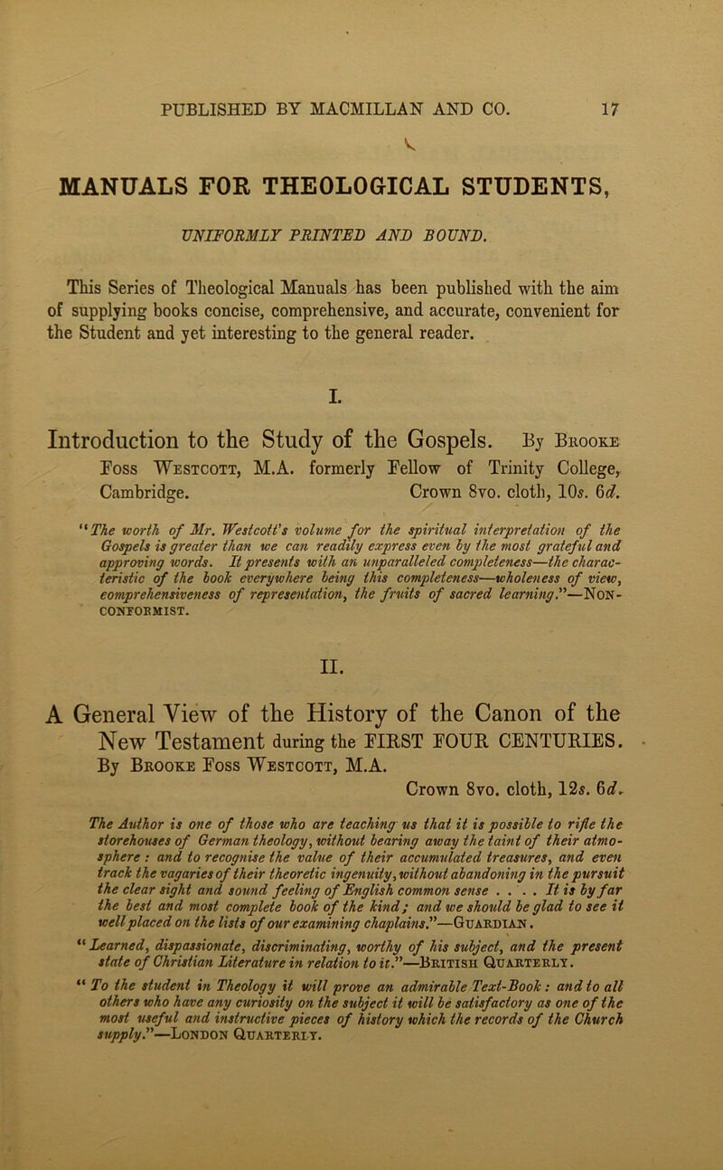 MANUALS FOR THEOLOGICAL STUDENTS, UNIFORMLY PRINTED AND BOUND. This Series of Theological Manuals has been published with the aim of supplying books concise, comprehensive, and accurate, convenient for the Student and yet interesting to the general reader. I. Introduction to the Study of the Gospels. By Bkooke Foss Westcott, M.A. formerly Fellow of Trinity College, Cambridge. Crown 8vo. cloth, 10s. 6(7. ''The worth of Mr. Westcott's volume for the spiritual interpretation of the Gospels is greater than we can readily express even ly the most grateful and approving words. It presents with an unparalleled completeness—the charac- teristic of the hook everywhere being this completeness—wholeness of view, eomprehensiveness of representation, the fruits of sacred learning^—Non- COMFOEMIST. II. A General View of the History of the Canon of the New Testament during the FIRST FOUR CENTURIES. By Bkooke Foss Westcott, M.A. Crown 8vo. cloth, 12s. 6(7, The Author is one of those who are teaching us that it is possible to rifle the storehouses of German theology, without bearing away the taint of their atmo- sphere : and to recognise the value of their accumulated treasures, and even track the vagaries of their theoretic ingenuity, without abandoning in the pursuit the clear sight and sound feeling of English common sense . ... It is by far the best and most complete book of the kind; and we should be glad to see it well placed on the lists of our examining chaplains.—Guardian. Learned, dispassionate, discriminating, worthy of his subject, and the present state of Christian Literature in relation to it.—British Quarterly. “ To the student in Theology it will prove an admirable Text-Book: and to all others who have any curiosity on the subject it will be satisfactory as one of the most ‘useful and instructive pieces of history which the records of the Church supply.—London Quarterly.