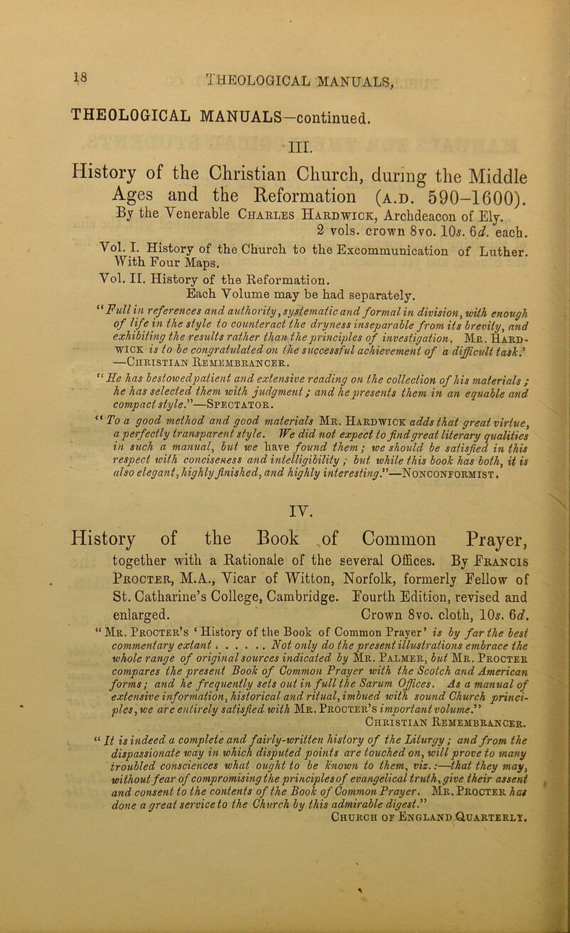 THEOLOGICAL MANUALS, THEOLOGICAL MANUALS—continued. III. History of the Christian Church, during the Middle Ages and the Reformation (a.d. 590-1600). By the Venerable Charles Hardwick, Archdeacon of Ely. 2 vols. crown 8vo. 10s. ^d. each. Vol. I. History of the Church to the Excommunication of Luther. With Four Maps. Vol. II. History of the Keformation. Each Volume may be had separately, Full in references and authority ,sy.siemaiic a?id formal in division, with enough of life in the style to counteract the dryness inseparable from its brevity, and exhibiting the results rather than the principles of investigation. Mr. Hard- wick is to be congratulated on the successful achievement of a difficult tashf —CuRisTiAN Remembrancer. He has bestowedpatient and extensive reading on the collection of his materials ; he has selected them with judgment; and he presents them in an equable and compact stylef'—Spectator, To a good method and good materials Mr. Hardwick adds that great virtue, a perfectly transparent style. We did not expect to find great literary qualities in such a manual, but we have found them; we should be satisfied in this respect with conciseness and intelligibility ; but while this book has both, it is also elegant, highly finished, and highly interesting^—Nonconformist. IV. History of the Book of Common Prayer, together with a Rationale of the several Offices. By Francis Procter, M.A., Vicar of Witton, Norfolk, formerly Fellow of St. Catharine’s College, Cambridge. Fourth Edition, revised and enlarged. Crown 8vo. cloth, 10s. 6«f. “ Mr. Procter’s ‘ History of the Book of Common Prayer’ is by far the best commentary extant Not only do the present illustrations embrace the whole range of original sources indicated by Mr. Palmer, but Mr. Procter compares the present Book of Common Prayer with the Scotch and American forms ; and he frequently sets out in full the Sarum Offices. As a manual of extensive information, historical and ritual, imbued with sound Church princi- ples, we are entirely satisfied with Mr. Procter’s important volume.” Christian Remembrancer. “ It is indeed a complete and fairly-written history of the Liturgy ; and from the dispassionate way in which disputed points are touched on, will prove to many troubled consciences what ought to be known to them, viz.:—that they may, without fear of compromising the principles of evangelical truth, give their asserit and consent to the contents of the Book of Common Prayer. Mr. Procter has done a great serviceto the Church by this admirable digest.” Church of England Quarterlt.