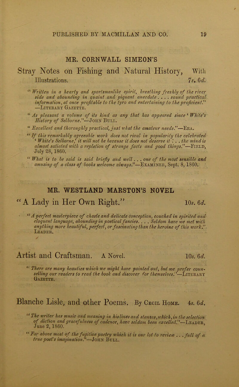 MR. CORNWALL SIMEON’S Stray Notes on Fishing and Natural History, With Illustrations. 7s, Qd. “ Writien in a hearty arid sportsmanlilce spirit, breathing freshly of the river side and abounding in quaint and piquant anecdote.... sound practical information, at once profitable to the tyro and entertaining to the proficient'' —^Literary Gazette. “ As pleasant a volume of its kind as any that has appeared since ‘ White's History of Selborne.—John Bull. “ Excellent and thoroughly practical, just lohat the amateur needs 1'—Era. ^^If this remarkably agreeable work does not rival in popularity the celebrated ‘ White's Selborne' it will not be because it does not deserve it .*. . the mind is almost satiated with a repletion of strange facts and good things,”—Pield, July 28,1860. “ What is to be said is said briefly and well.. . one of the most sensible and amusing of a class of books welcome always,—Examiner, Sept. 8, 1860. MR. WESTLAND MARSTON’S NOVEL A Lady in Her Own Right.” 105. 6^?. > “ A perfect masterpiece of chaste and delicate conception, couched in spirited and eloquent latiguage, abounding in poetical fancies, , , , Seldom have we met with anything more beautiful, perfect, or fascinating than the heroine of this work.” Leader. Artist and Craftsman. A Novel. IO5. ^d, “ There are many beauties which we might have pointed out, but ice jirefer coun- selling our readers to read the book and discover for themselves’,'—Literary Gazette. Blanche Lisle, and other Poems. By Cecil Home. 4s. The writer has music and meaning in hislines and stanzas,which,in the selection of diction and gracefulness of cadence, have seldom been excelled”-—Leader, June 2,1860. Ear above most of the fugitive poetry which it is our lot to review ,, , full of a truepoeCs imagination^—John Bull.