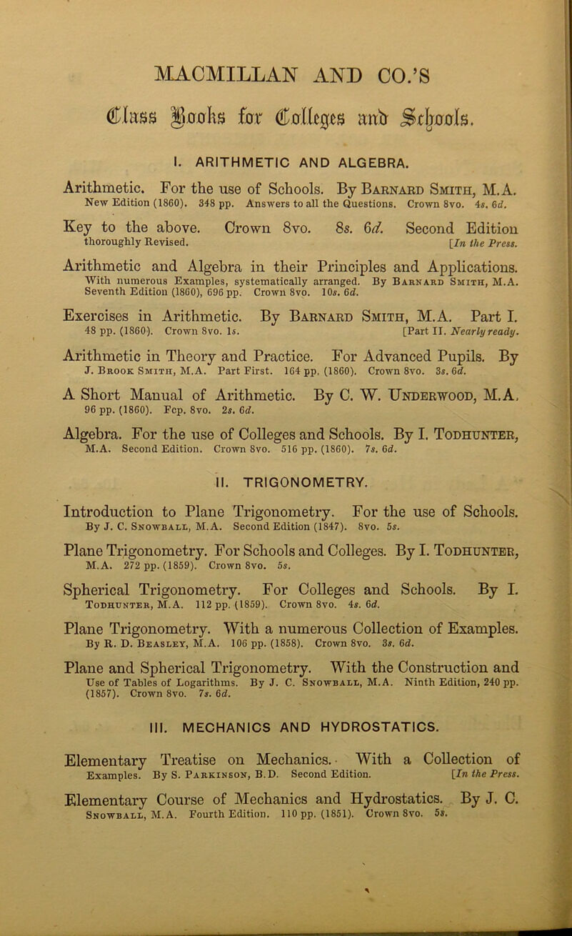 MACMILLAN AND CO.’S ChtBS §.a.ahs £0,1“ mtb Stlj00ls. I. ARITHMETIC AND ALGEBRA. Arithmetic. For the use of Schools. By Barnaed Smith, M. A. New Edition (1860). 348 pp. Answers to all the Questions. Crown 8vo. 4«. 6rf. Key to the above. Crown 8vo. 8s, 6d. Second Edition thoroughly Revised. [/« the Press. Arithmetic and Algebra in their Principles and Applications. With numerous Examples, systematically arranged. By Barnard Smith, M.A. Seventh Edition (1860), 696 pp. Crown 8vo. 10s. 6d. Exercises in Arithmetic. By Barnard Smith, M.A, Part I. 48 pp. (1860). Crown 8vo. Is. [Part II. Nearly ready. Arithmetic in Theory and Practice. P'or Advanced Pupils. By J. Brook Smith, M.A. Part First. 164 pp, (1860). Crown 8vo. 3s. 6<t. A Short Manual of Arithmetic. By C. W. Underwood, M.A, 96 pp. (1860). Pep. 8vo. 2s. 6d. Algebra, For the use of Colleges and Schools. By I. Todhunter, M.A. Second Edition. Crown 8vo. 516 pp. (1860). 7s. 6d. II. TRIGONOMETRY. Introduction to Plane Trigonometry. For the use of Schools. By J. C. Snowball, M.A. Second Edition (1847). 8vo. 5s. Plane Trigonometry. For Schools and Colleges. By I. Todhunter, M.A. 272 pp. (1859). Crown 8vo. 5s. Spherical Trigonometry, For Colleges and Schools, By I. Todhunter, M.A. 112 pp. (1859). Crown 8vo. 4s. 6rf. Plane Trigonometry. With a numerous Collection of Examples. By R. D. Beasley, M.A. 106 pp. (1858). Crown 8vo. 3s. 6d. Plane and Spherical Trigonometry. With the Construction and Use of Tables of Logarithms. By J. C. Snowball, M.A. Ninth Edition, 240 pp. (1857). Crown 8vo. 7s. &d. III. MECHANICS AND HYDROSTATICS. Elementary Treatise on Mechanics. • With a Collection of Examples. By S. Parkinson, B.D. Second Edition. [In the Press. Elementary Course of Mechanics and Hydrostatics. By J. C. Snowball, M.A. Fourth Edition. 110 pp. (1851). Crown 8vo. 5s.