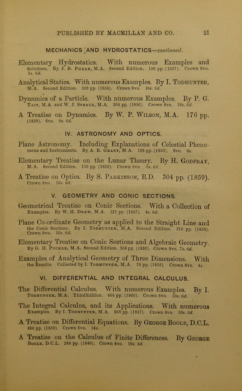 MECHANICS 'AND HYDROSTATICS-con<MM«ecZ. Elementary Hydrostatics. With numerous Examples and Solutions. By J. B. Phear, M.A. Second Edition. 156 pp. (1857). Crown 8vo. 5s. 6d. Analytical Statics. With numerous Examples. By I. Todhunter, M.A. Second Edition. 330 pp. (1858). Crown 8vo. 10«. 0c7. Dynamics of a Particle. With numerous Examples. By P. G. Tait, M.A. and W. J. Steele, M.A. 304 pp. (1856). Crown 8vo. 10«. 6d. A Treatise on Dynamics. By W. P. Wilson, M.A. 176 pp. (1850). 8vo. 9s. 6d. IV. ASTRONOMY AND OPTICS, Plane Astronomy. Including Explanations of Celestial Pheno- mena and instruments. By A. R. Grant, M.A. 128 pp. (1850). 8vo. 6s. Elementary Treatise on the Lunar Theory. By H. Godfrat, M.A. Second Edition. 119 pp. (1859). Crown 8vo. 5s. 6d. A Treatise on Optics. By S. Parkinson, B.D. 304 pp. (1859), Crown 8vo. 10s. Gd. V. GEOMETRY AND CONIC SECTIONS. Geometrical Treatise on Conic Sections. With a Collection of Examples. By W. H. Drew, M.A. 121 pp. (1857). 4s. Gd. Plane Co-ordinate Geometry as applied to the Straight Line and the Conic Sections. By I. Todhunter, M.A. Second Edition. 316 pp. (1858). Crown 8vo. 10s. Gd. Elementary Treatise on Conic Sections and Algebraic Geometry, By G. H. Buckle, M.A. Second Edition. 264 pp. (1856). Crown 8vo. 7s. Gd. Examples of Analytical Geometry of Three Dimensions, With the Results. Collected by I. Todhunter, M.A. 76 pp. (1858). Crown 8vo. 4s. VI. DIFFERENTIAL AND INTEGRAL CALCULUS. The Differential Calculus. With numerous Examples. By I, Todhunter, M.A. ThirdEdition. 404 pp. (1860). Crown 8vo. 10s. Gd. The Integral Calculus, and its Applications, With numerous Examples. By I. Todhunter, M.A. 268 pp. (1857). Crown 8vo. 10s. 6d. A Treatise on Differential Equations. By George Boole, D.C.L. 486 pp. (1859). Crown 8vo. 14s. A Treatise on the Calculus of Finite Differences. By George Boole, D.C.L. 248 pp. (1840). Crown 8vo. 10s. 6d.