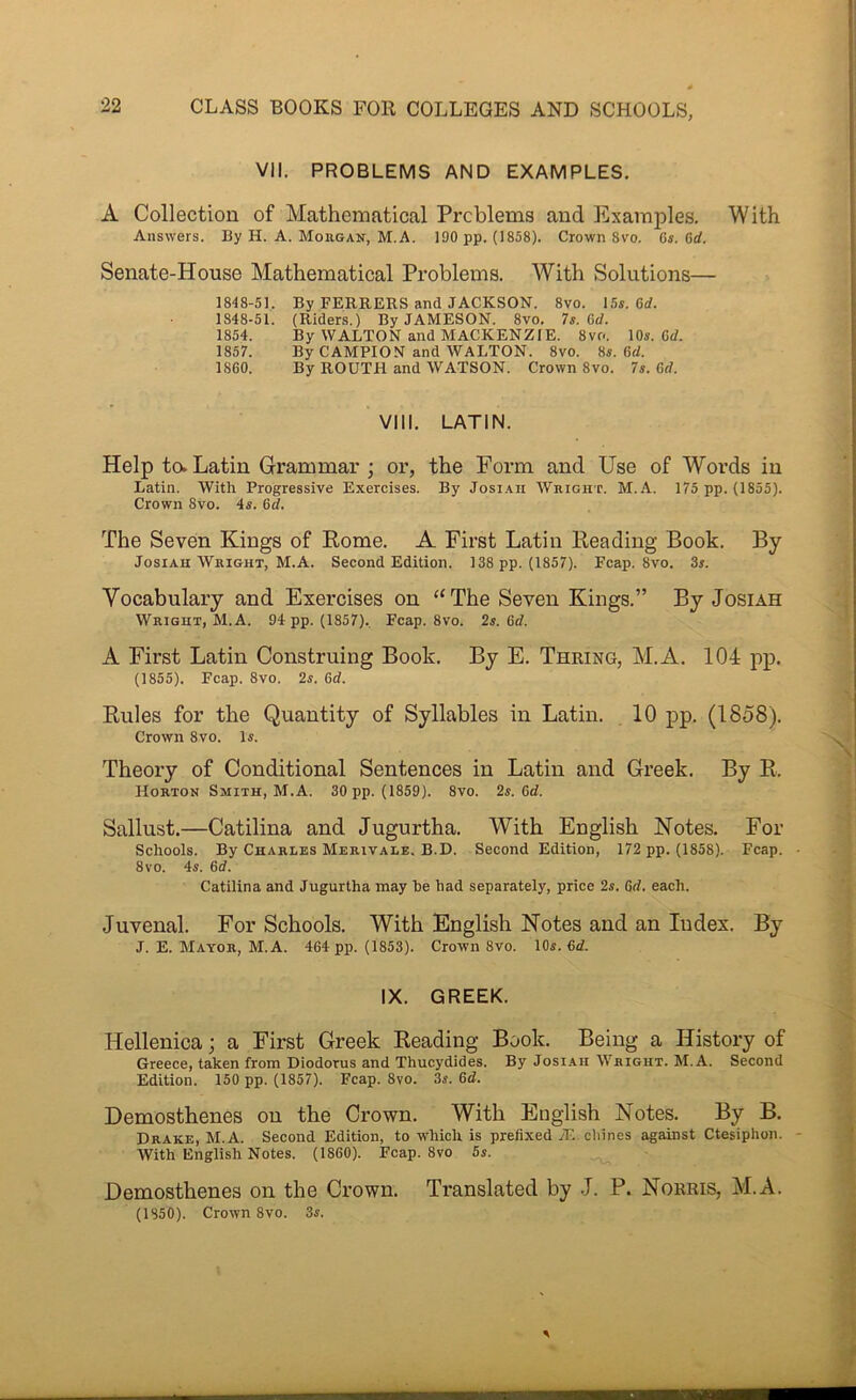 CLASS BOOKS FOR COLLEGES AND SCHOOLS, VII. PROBLEMS AND EXAMPLES. A Collection of Mathematical Problems and Examples, With Answers. By H. A. Mohgan, M.A. 190 pp. (1858). Crown 8vo. C*. 6rf. Senate-House Mathematical Problems. With Solutions— 1848-51. By FERRERS and JACKSON. 8vo. 15s. Qd. 1848-51. (Riders.) By JAMESON. 8vo. 7s. Gd. 1854. By WALTON and MACKENZIE. 8vo. 10s. Cd. 1857. By CAMPION and WALTON. 8vo. 8s. 6d. 1860. By ROUTH and WATSON. Crown 8vo. 7s. Gd. VIII. LATIN. Help to. Latin Grammar; or, the Form and Use of Words in Latin. With Progressive Exercises. By Josi.ah Wright. M..A. 175 pp. (1855). Crown 8vo. 4s. 6d. The Seven Kings of Rome. A First Latin Reading Book. By JosiAH Wright, M.A. Second Edition. 138 pp. (1857). Fcap. 8vo. 3s. Vocabulary and Exercises on “The Seven Kings.” By Josiah Wright, M.A. 94 pp. (1857). Fcap. 8vo. 2s. Gd. A First Latin Construing Book. By E. Thring, M.A. 104 pp. (1855). Fcap. 8vo. 2s. Gd. Rules for the Quantity of Syllables in Latin. 10 pp. (1858), Crown 8vo. Is. Theory of Conditional Sentences in Latin and Greek. By R. Horton Smith, M.A. 30 pp. (1859). 8vo. 2s. Gd. Sallust.—Catilina and Jugurtha. With English Notes. For Schools. By Charles Merivale. B.D. Second Edition, 172 pp. (1858). Fcap. 8vo. 4s. Gd. Catilina and Jugurtha may he had separately, price 2s. Gd. each. Juvenal. For Schools. With English Notes and an Index. By J. E. Mayor, M.A. 464 pp. (1853). Crown 8vo. 10s. Gd. IX. GREEK. Hellenica; a First Greek Reading Book. Being a History of Greece, taken from Diodorus and Thucydides. By Josi.aii Wright. M.A. Second Edition. 150 pp. (1857). Fcap. 8vo. 3s. Gd. Demosthenes on the Crown. With English Notes. By B. Drake, M.A. Second Edition, to which is prefixed iE cliines against Ctesiphon. With English Notes. (1860). Fcap. 8vo 5s. Demosthenes on the Crown. Translated by J. P. Norris, M.A. (1850). Crown 8vo. 3s.