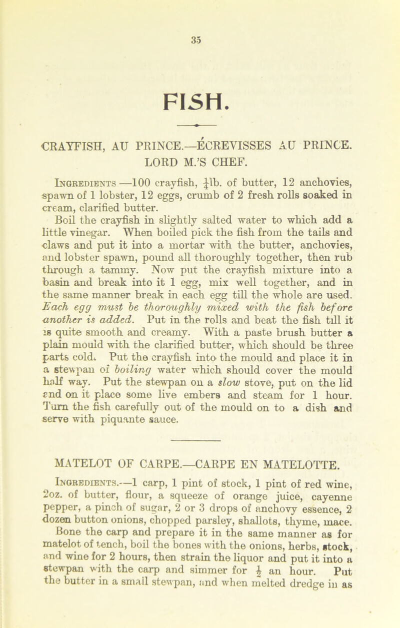 FISH. CRAYFISH, AU PRINCE.—ECREVISSES AH PRINCE. LORD M.’S CHEF. Ingredients—100 crayfish, Jib. of butter, 12 anchovies, spawn of 1 lobster, 12 eggs, crumb of 2 fresh rolls soaked in cream, clarified butter. Boil the crayfish in slightly salted water to which add a little vinegar. When boiled pick the fish from the tails and claws and put it into a mortar with the butter, anchovies, and lobster spawn, pound all thoroughly together, then rub through a tammy. Now put the crayfish mixture into a basin and break into it 1 egg, mix well together, and in the same manner break in each egg till the whole are used. Each egg must be thoroughly mixed with the fish before another is added. Put in the rolls and beat the fish till it is quite smooth and creamy. With a paste brush butter a plain mould with the clarified butter, which should be three parts cold. Put the crayfish into the mould and place it in a stewpan of boiling water which should cover the mould half way. Put the stewpan on a slow stove, put on the lid end on it place some live embers and steam for 1 hour. Turn the fish carefully out of the mould on to a dish and serve with piquante sauce. MATELOT OF CARPE.—CARPE EN MATELOTTE. Ingredients.—1 carp, 1 pint of stock, 1 pint of red wine, 2oz. of butter, flour, a squeeze of orange juice, cayenne pepper, a pinch of sugar, 2 or 3 drops of anchovy essence, 2 dozen button onions, chopped parsley, shallots, thyme, mace. Bone the carp and prepare it in the same manner as for matelot of tench, boil the bones with the onions, herbs, stock, and wine for 2 hours, then strain the liquor and put it into a stewpan with the carp and simmer for J an hour. Put the butter in a smail stewpan, and when melted dredge in as