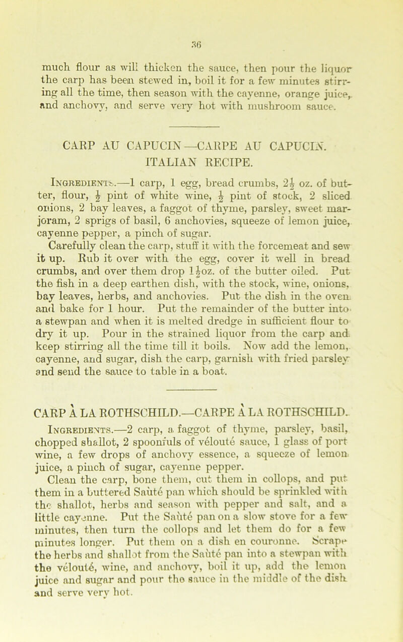 much flour as will thicken the sauce, then pour the liquor the carp has been stewed in, boil it for a few minutes stirr- ing all the time, then season with the cayenne, orange juice, and anchovy, and serve very hot with mushroom sauce. CARP AU CAPUCIN — CARPE AU CAPUCIN. ITALIAN RECIPE. Ingredients.—1 carp, 1 egg, bread crumbs, '2\ oz. of but- ter, flour, \ pint of white wine, ^ pint of stock, 2 sliced, onions, 2 bay leaves, a faggot of thyme, parsley, sweet mar- joram, 2 sprigs of basil, 6 anchovies, squeeze of lemon juice, cayenne pepper, a pinch of sugar. Carefully clean the carp, stuff it with the forcemeat and sew it up. Rub it over with the egg, cover it well in bread crumbs, and over them drop l|oz. of the butter oiled. Put the fish in a deep earthen dish, with the stock, wine, onions, bay leaves, herbs, and anchovies. Put the dish in the oven, and bake for 1 hour. Put the remainder of the butter into a stewpan and when it is melted dredge in sufficient flour to dry it up. Pour in the strained liquor from the carp and. keep stirring all the time till it boils. Now add the lemon, cayenne, and sugar, dish the carp, garnish with fried parsley: and send the sauce to table in a boat. CARP A LA ROTHSCHILD.—CARPE A LA ROTHSCHILD.. Ingredients.—2 carp, a faggot of thyme, parsley, basil, chopped shallot, 2 spoonfuls of veloute sauce, 1 glass of port wine, a few drops of anchovy essence, a squeeze of lemon- juice, a pinch of sugar, cayenne pepper. Clean the carp, bone them, cut them in collops, and put them in a buttered Saute pan which should be sprinkled with the shallot, herbs and season with pepper and salt, and a little cayenne. Put the Saute pan on a slow stove for a few minutes, then turn the collops and let them do for a few minutes longer. Put them on a dish en couronue. Scrape the herbs and shallot from the Saute pan into a stewpan with the veloutb, wine, and anchovy, boil it up, add the lemon juice and sugar and pour tho sauce in the middle of the dish and serve very hot.