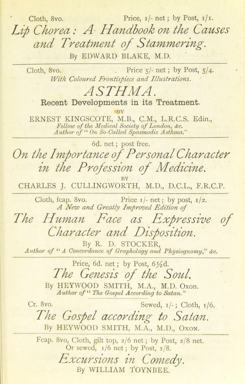 Cloth, 8vo. Price, i/- net; by Post, i/i. Lip Chorea: A Handbook on the Causes and Treatment of Stammering. By EDWARD BLAKE, M.D. Cloth, 8vo. . Price 5/- net; by Post, 5/4. With Coloured Frontispiece and Illustrations. ASTHMA. Recent Developments in its Treatment. ERNEST KINGSCOTE, M.B., C.M., L.R.C.S. Edin., Fellow of the Medical Society of London, <fsc. Author of “ On So-Called Spasmodic Asthma.” 6d. net; post free. On the Importance of Personal Character in the Profession of Medicine. BY CHARLES J. CULLINGWORTH, M.D., D.C.L., F.R.C.P. Cloth, fcap. 8vo. Price if- net ; by post, 1/2. A New and Greatly Improved Edition of The Human Face as Expressive of Character and Disposition. By R. D. STOCKER, Author of “ A Concordance of Graphology and Physiognomy,” <fcc. Price, 6d. net; by Post, 6}4d. The Genesis of the Soul’ By HEYWOOD SMITH, M.A., M.D. Oxon. Author of “ The Gospel According to Satan. Cr. 8vo. Sewed, 1 /-; Cloth, 1/6. The Gospel according to Satan. By HEYWOOD SMITH, M.A., M.D., Oxon. Fcap. 8vo, Cloth, gilt top, 2/6 net; by Post, 2/8 net. Or sewed, 1/6 net; by Post, 1/8. Excursions in Comedy. By WILLIAM TOYNBEE.