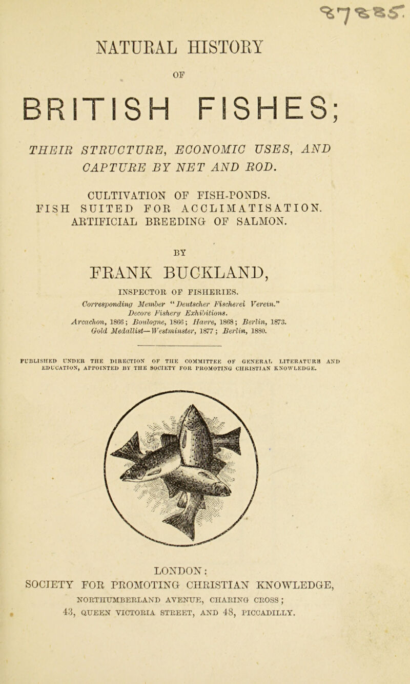 OF BRITISH FISHES; THEIR STRUCTURE, ECONOMIC USES, AND CAPTURE BY NET AND ROD. CULTIVATION OF FISH-PONDS. FISH SUITED FOR ACCLIMATISATION. ARTIFICIAL BREEDING- OF SALMON. INSPECTOR OF FISHERIES. Corresponding Member “Deutscher Fischerei Veretn.” Decore Fishery Exhibitions. Arcachon, 1866; Boulogne, 1866; Havre, 1868; Berlin, 1873. Gold Medallist—Westminster, 1877; Berlin, 1880. PUBLISHED UNDER THE DIRECTION OF THE COMMITTEE OF GENERAL LITERATURH AND EDUCATION, APPOINTED BV THE SOCIETY FOR PROMOTING CHRISTIAN RNO\VLEDGE. LONDON: SOCIETY FOR PROMOTING CHRISTIAN KNOWLEDGE, NORTHUMBERLAND AVENUE, CHARING CROSS ; 43, QUEEN VICTORIA STREET, AND 48, PICCADILLY. BY FRANK BUCKLAND