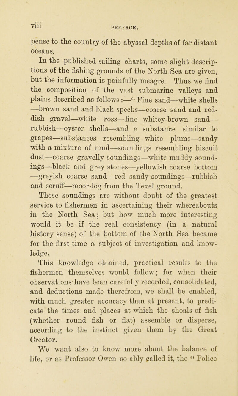 pense to the country of the abyssal depths of far distant oceans. In the published sailing charts, some slight descrip- tions of the fishing grounds of the North Sea are given, but the information is painfully meagre. Thus we find the composition of the vast submarine valleys and plains described as follows :—“ Fine sand—white shells —brown sand and black specks—coarse sand and red- dish gravel—white ross—fine whitey-brown sand— rubbish—oyster shells—and a substance similar to grapes—substances resembling white plums—sandy with a mixture of mud—soundings resembling biscuit dust—coarse gravelly soundings—white muddy sound- ings—black and grey stones—yellowish coarse bottom —greyish coarse sand—red sandy soundings—rubbish and scruff—moor-log from the Texel ground. These soundings are without doubt of the greatest service to fishermen in ascertaining their whereabouts in the North Sea; but how much more interesting would it be if the real consistency (in a natural history sense) of the bottom of the North Sea became for the first time a subject of investigation and know- ledge. This knowledge obtained, practical results to the fishermen themselves would follow; for when their observations'have been carefully recorded, consolidated, and deductions made therefrom, we shall be enabled, with much greater accuracy than at present, to predi- cate the times and places at which the shoals of fish (whether round fish or flat) assemble or disperse, according to the instinct given them by the Great Creator. We want also to know more about the balance of life, or as Professor Owen so ably palled it, the “ Police