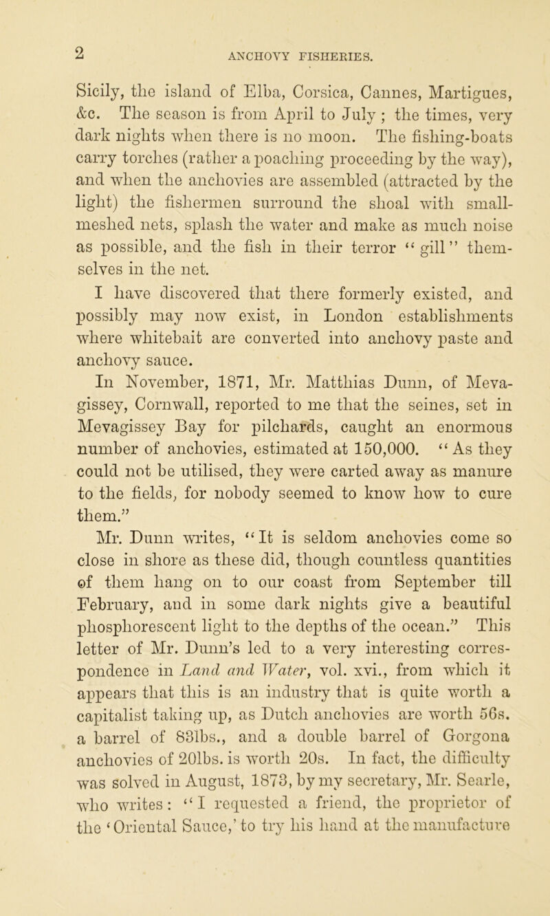 ANCHOVY FISHEEIES. Sicily, tlie island of Elba, Corsica, Cannes, Martigues, &c. The season is from April to July ; the times, very dark nights when there is no moon. The fishing-boats carry torches (rather a poaching proceeding by the way), and when the anchovies are assembled (attracted by the light) the fishermen surround the shoal with small- meshed nets, splash the water and make as much noise as possible, and the fish in their terror “gill” them- selves in the net. I have discovered that there formerly existed, and possibly may now exist, in London establishments where whitebait are converted into anchovy paste and anchovy sauce. In November, 1871, Mr. Matthias Dunn, of Meva- gissey, Cornwall, reported to me that the seines, set in Mevagissey Bay for pilchards, caught an enormous number of anchovies, estimated at 150,000. “As they could not be utilised, they were carted away as manure to the fields, for nobody seemed to know how to cure them.” Mr. Dunn writes, “It is seldom anchovies come so close in shore as these did, though countless quantities of them hang on to our coast from Se]3tember till February, and in some dark nights give a beautiful phosphorescent light to the depths of the ocean.” This letter of Mr. Dunn’s led to a very interesting corres- pondence in Land and Water, vol. xvi., from which it appears that this is an industry that is quite worth a capitalist taking up, as Dutch anchovies are worth 56s. a barrel of 831bs., and a double barrel of Gorgona anchovies of 201bs. is worth 20s. In fact, the difficulty was solved in August, 1873, by my secretary, Mr. Searle, who writes: “I requested a friend, the proprietor of the ‘Oriental Sauce,’to try his hand at the manufacture