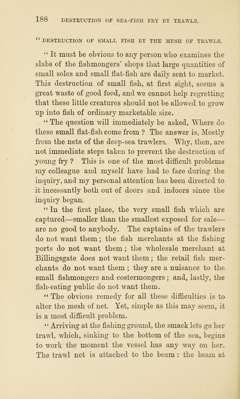 ‘‘ DESTRUCTION OF SMALL FISH BY THE MESH OF TRAWLS. “ It must be obvious to any person wlio examines the slabs of the fishmongers’ shops that large quantities of small soles and small flat-fish are daily sent to market. This destruction of small fish, at first sight, seems a great waste of good food, and we cannot help regretting that these little creatures should not be allow^ed to grow up into fish of ordinary marketable size. “ The question will immediately be asked, ^Yhere do these small flat-fish come from ? The answer is. Mostly from the nets of the deep-sea trawlers. Why, then, are not immediate steps taken to prevent the destruction of young fry ? This is one of the most difficult problems my colleague and myself have had to face during the inquiry, and my personal attention has been directed to it incessantly both out of doors and indoors since the inquiry began. “ In the first place, the very small fish which are captured—smaller than the smallest exposed for sale— are no good to anybody. The captains of the trawlers do not want them; the fish merchants at the fishiDg ports do not want them ; the wholesale merchant at Billingsgate does not want them; the retail fish mer- chants do not want them ; they are a nuisance to the small fishmongers and costermongers; and, lastly, the fish-eating public do not want them. “ The obvious remedy for all these difficulties is to alter the mesh of net. Yet, simple as this may seem, it is a most difficult problem. “ Arriving at the fishing ground, the smack lets go her trawl, which, sinking to the bottom of the sea, begins to work the moment the vessel has any way on her. The trawl net is attached to the beam : the beam at