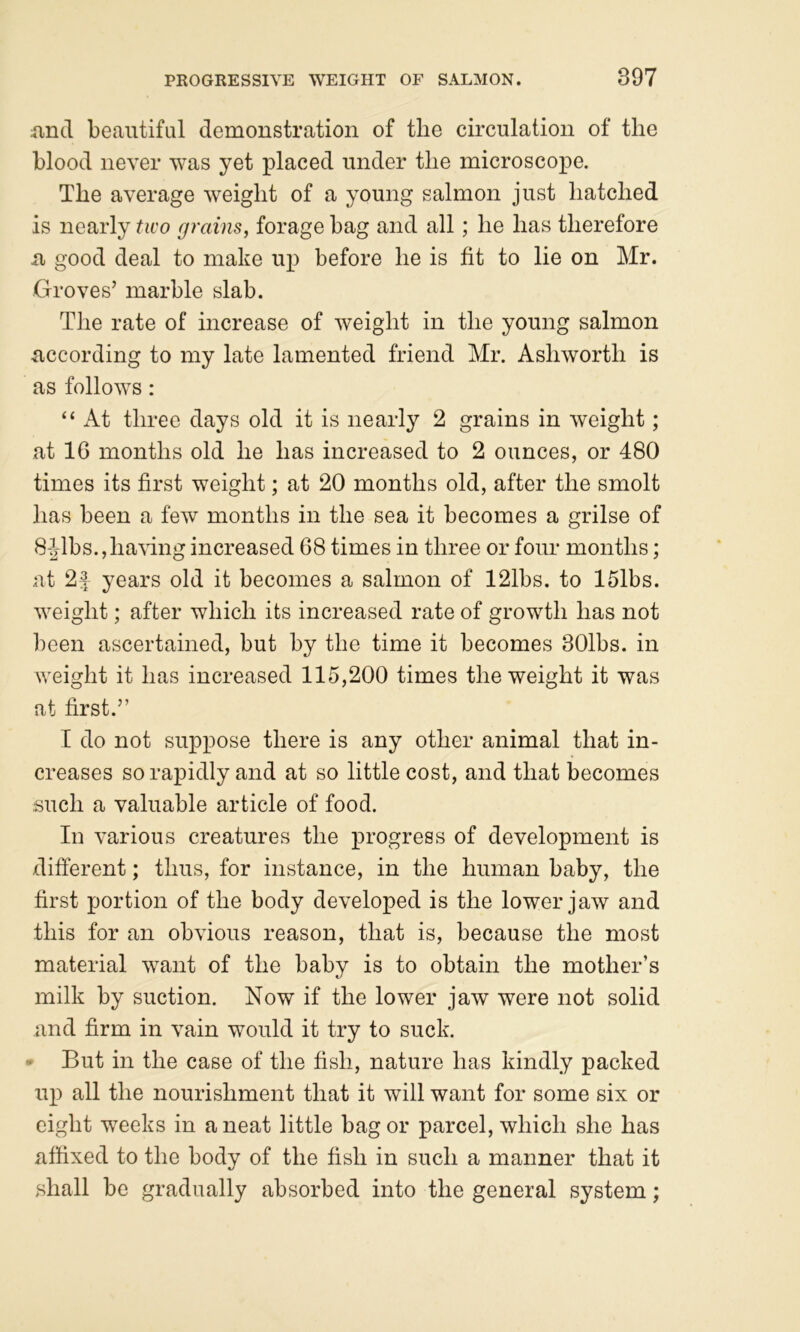 iincl beautiful demonstration of the circulation of the blood never was yet placed under the microscope. The average weight of a young salmon just hatched is nearly two grains, forage bag and all; he has therefore XI good deal to make up before he is fit to lie on Mr. Groves’ marble slab. The rate of increase of weight in the young salmon according to my late lamented friend Mr. Ashworth is as follows: “ At three days old it is nearly 2 grains in weight; at 16 months old he has increased to 2 ounces, or 480 times its first weight; at 20 months old, after the smolt has been a few months in the sea it becomes a grilse of 84lbs.,having increased 68 times in three or four months; at 2f years old it becomes a salmon of 121bs. to 15lbs. weight; after which its increased rate of growth has not been ascertained, but by the time it becomes 301bs. in weight it has increased 115,200 times the weight it was at first.” I do not suppose there is any other animal that in- creases so rapidly and at so little cost, and that becomes such a valuable article of food. In various creatures the progress of development is difterent; thus, for instance, in the human baby, the first portion of the body developed is the lower jaw and this for an obvious reason, that is, because the most material want of the baby is to obtain the mother’s milk by suction. Now if the lower jaw were not solid and firm in vain would it try to suck. • But in the case of the fish, nature has kindly packed up all the nourishment that it will want for some six or eight weeks in a neat little bag or parcel, which she has affixed to the body of the fish in such a manner that it shall be gradually absorbed into the general system;