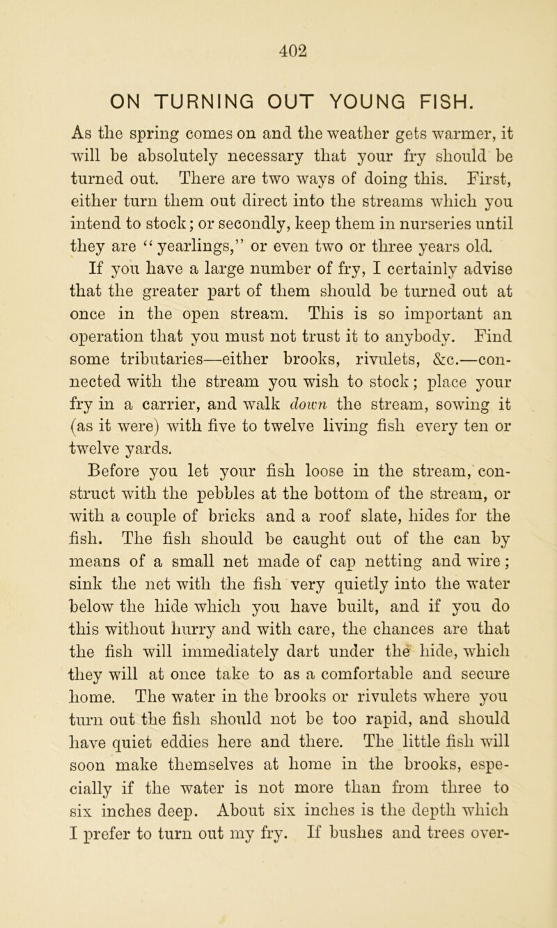 ON TURNING OUT YOUNG FISH. As tlie spring comes on and the weather gets warmer, it will he absolutely necessary that your fry should be turned out. There are two ways of doing this. First, either turn them out direct into the streams which you intend to stock; or secondly, keep them in nurseries until they are “ yearlings,” or even two or three years old. If you have a large number of fry, I certainly advise that the greater part of them should he turned out at once in the open stream. This is so important an operation that you must not trust it to anybody. Find some tributaries—either brooks, rivulets, &c.—con- nected with the stream you wish to stock; place your fry in a carrier, and walk dowji the stream, sowing it (as it were) with five to twelve living fish every ten or twelve yards. Before you let your fish loose in the stream, con- struct with the pebbles at the bottom of the stream, or with a couple of bricks and a roof slate, hides for the fish. The fish should be caught out of the can by means of a small net made of cap netting and wire; sink the net with the fish very quietly into the water below the hide which you have built, and if you do this without hurry and with care, the chances are that the fish will immediately dart under the hide, which they will at once take to as a comfortable and secure home. The water in the brooks or rivulets where you turn out the fish should not be too rapid, and should have quiet eddies here and there. The little fish will soon make themselves at home in the brooks, espe- cially if the water is not more than from three to six inches deep. About six inches is the depth which I prefer to turn out my fry. If bushes and trees over-